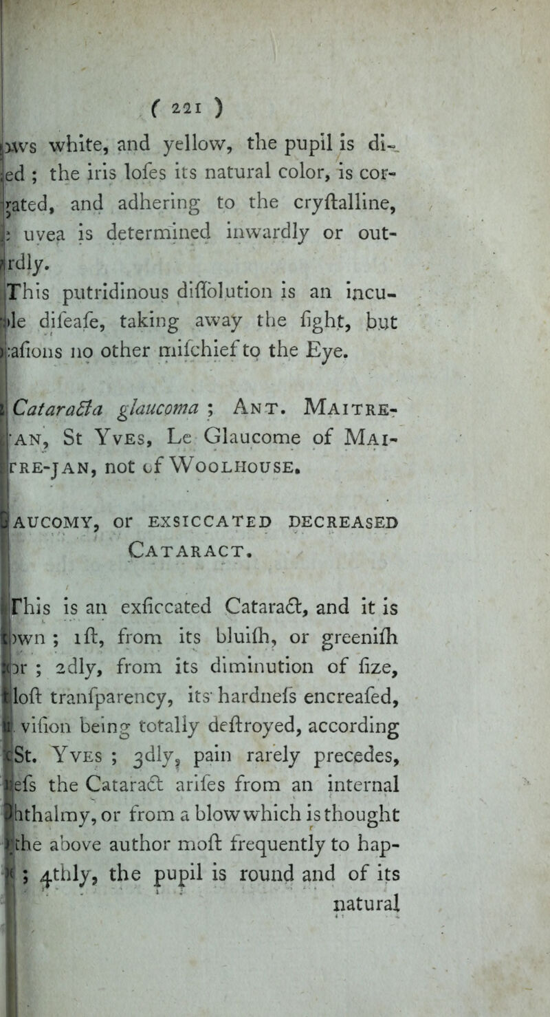 ).ws white, and yellow, the pupil is di- ed ; the iris lofes its natural color, is cor- jated, and adhering to the cryftalline, | uvea is determined inwardly or out- Irdly. This putridinous diflolution is an incu- f|)le difeafe, taking away the fight, but i:afions no other mifchiefto the Eye. CataraBa glaucoma ; Ant. Maitre- ■ an, St Yves, Le Glaucome of Mai- PRE-JAN, not of WOOLHOUSE. AUCOMY, 01' EXSICCATED DECREASED Cataract. / This is an exficcated Cataraft, and it is >wn ; lft, from its bluilh, or greenifh Dr ; 2dly, from its diminution of fize, loft tranfparency, its hardnefs encreafed, u vifion being totally deftroyed, according xSt. Yves ; 3<dly? pain rarely precedes, Kefs the Cataraft arifes from an internal phthalmy, or from a bloww'hich is thought lake above author moft frequently to hap- f ; ^thly, the pupil is round and of its natural