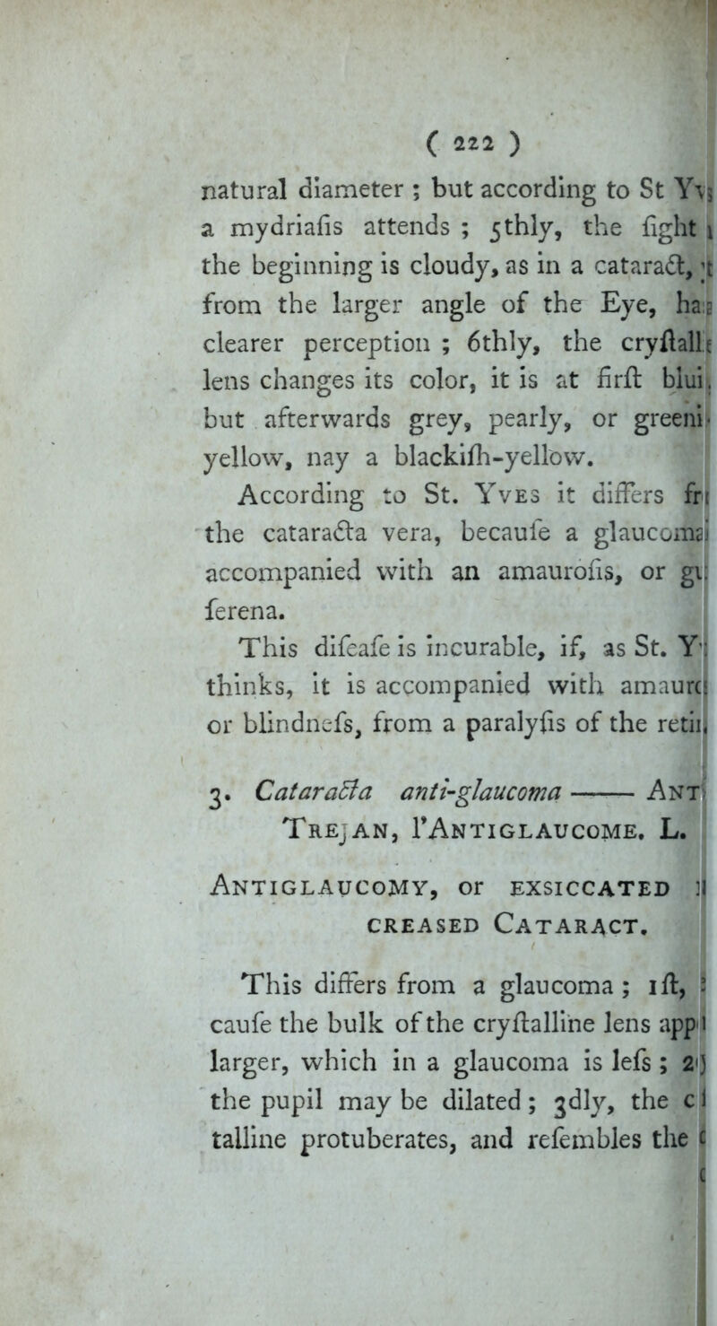 natural diameter ; but according to St Y\j a mydriafis attends ; 5 thly, the fight \ the beginning is cloudy, as in a cataradt, ;t from the larger angle of the Eye, has clearer perception ; 6thly, the cryftalh lens changes its color, it is at firfl: biui. but afterwards grey, pearly, or greeni- yellow, nay a blackiih-yellow. According to St. Yves it differs frt the cataradta vera, becaule a glaucoma! accompanied with an amaurofis, or gi ferena. This difeafe is incurable, if, as St. Y' thinks, it is accompanied with amaurc or blindnefs, from a paralyfis of the retii 3. CataraBa anti-glaucoma Ant Trepan, TAntiglaucome. L. Antiglaucomy, or exsiccated :i creased Cataract. > ■ 1 This differs from a glaucoma; ift, - caufe the bulk of the cryftalline lens app 1 larger, which in a glaucoma is lefs ; 21) the pupil may be dilated; jdly, the c tailine protuberates, and refembles the