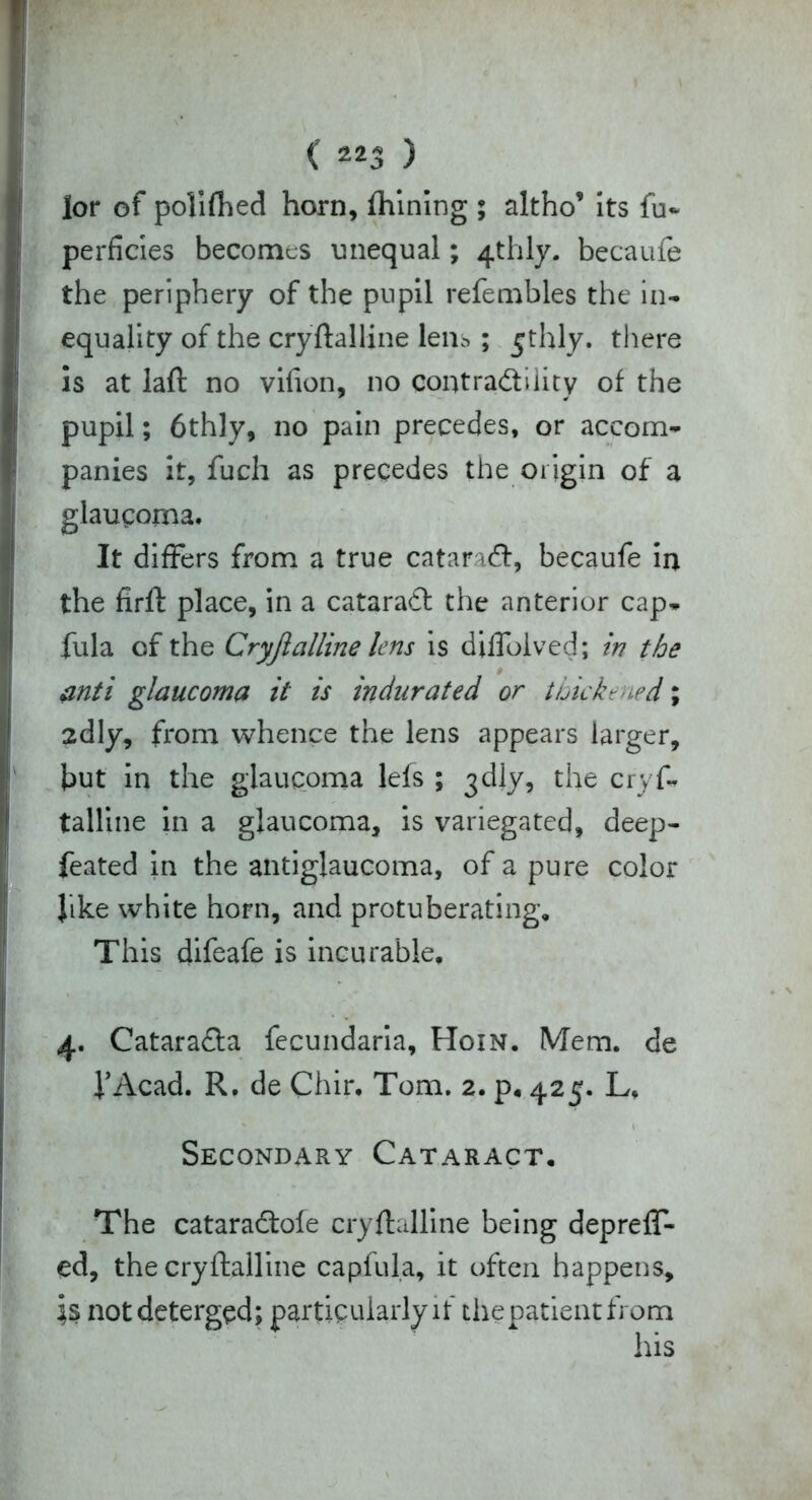 lor of polifhed horn, fhining ; altho* its fu~ perficies becomes unequal; 4thly. becaufe the periphery of the pupil refembles the in- equality of the cryftalline lens; £thly. there is at laft no vifion, no contractility of the pupil; 6thly, no pain precedes, or accom- panies it, fucli as precedes the origin of a glaucoma. It differs from a true cataraCt, becaufe in the firft place, in a cataraft the anterior cap- fula of the Cryjlalline lens is diflolved; in the anti glaucoma it is indurated or thickened; 2dly, from whence the lens appears larger, but in the glaucoma lefs ; 3dly, the crys- talline in a glaucoma, is variegated, deep- feated in the antiglaucoma, of a pure color like white horn, and protuberating. This difeafe is incurable, 4. Catara&a fecundaria, Hoin. Mem. de i’Acad. R. de Chir. Tom. 2. p. 425. L, Secondary Cataract. The cataradtofe cryftalline being depreff- ed, the cryftalline capfula, it often happens, \§ not deterged; particularly if thepatientfrom his