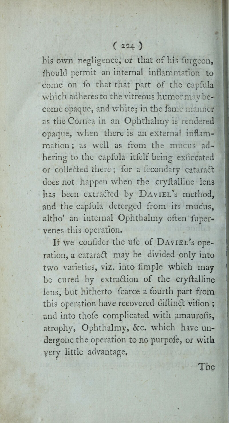 his own negligence, or that of his furgeon, fhould permit an internal inflammation to come on fo that that part of the capfula which adheres to the vitreous humor may be- come opaque, and white; in the fame manner as the Cornea in an Ophthalrny is rendered opaque, when there is an external inflam- mation ; as well as from the mucus ad- hering to the capfula itfelf being exiiccated or collected there; for a fecondary catara£t does not happen when the cryftalline lens has been extradled by Daviei/s method, and the caplula deterged from its mucus, altho* an internal Ophthalrny often fuper- venes this operation. If we confider the ufe of Daviel's ope- ration, a cataract may be divided only into two varieties, viz. into Ample which may be cured by extraction of the cryftalline lens, but hitherto fcarce a fourth part from this operation have recovered diftindt vifion ; and into thofe complicated with amaurofis, atrophy, Ophthalrny, &c. w7hich have un- dergone the operation to no purpofe, or with yery little advantage. The