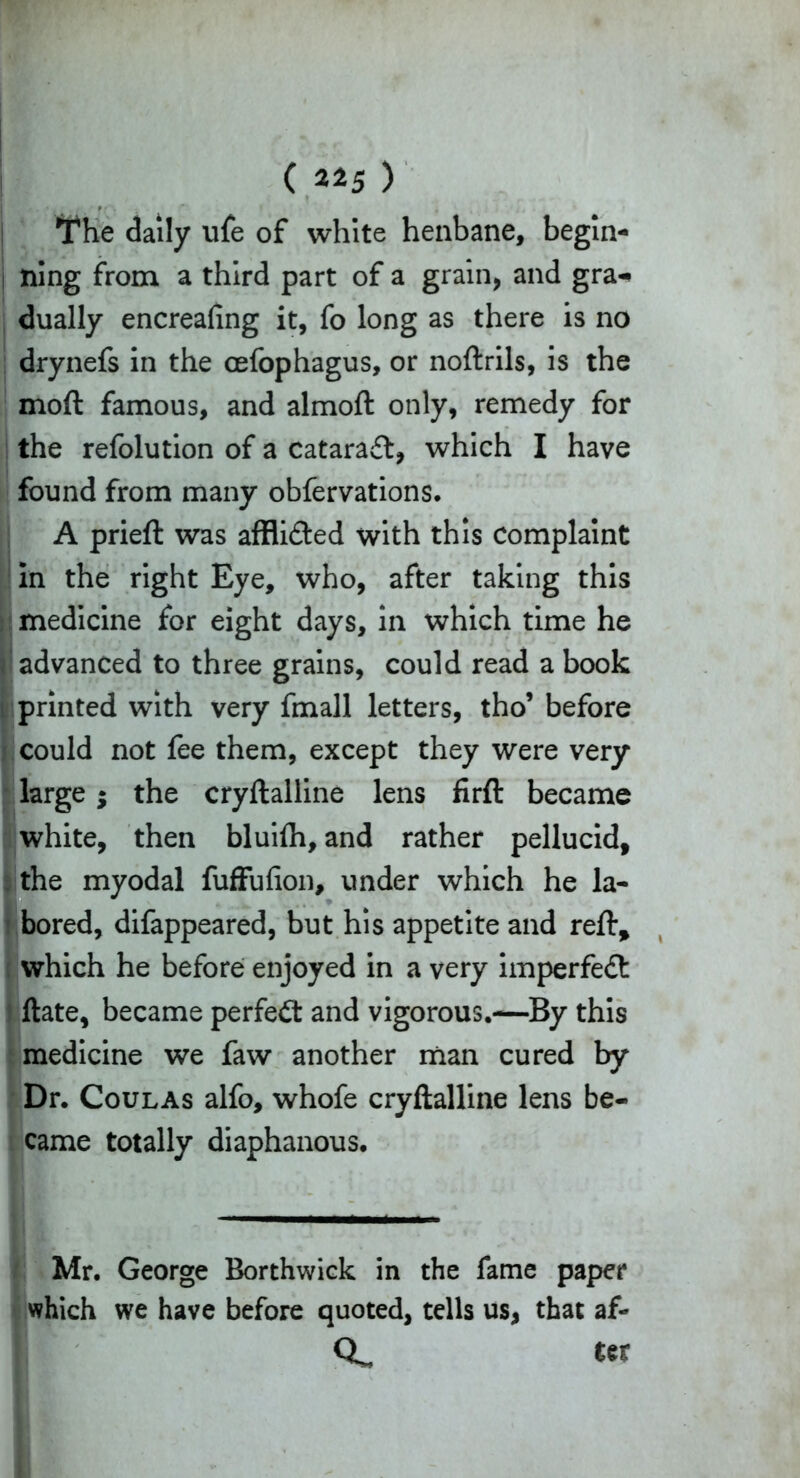 TThe daily ufe of white henbane, begin- ning from a third part of a grain, and gra^ dually encreafing it, fo long as there is no drynefs in the oefophagus, or noftrils, is the moft famous, and almoft only, remedy for the refolution of a cataract, which I have found from many obfervations. A prieft was afflicted with this Complaint in the right Eye, who, after taking this medicine for eight days, in which time he advanced to three grains, could read a book printed with very fmall letters, tho’ before could not fee them, except they were very large; the cryftalline lens firft became white, then bluifli, and rather pellucid, the myodal fuffufion, under which he la- bored, difappeared, but his appetite and reft, which he before enjoyed in a very imperfedt Hate, became perfect and vigorous.—By this medicine we faw another man cured by Dr. Coulas alfo, whofe cryftalline lens be- came totally diaphanous. Mr. George Borthwick in the fame paper which we have before quoted, tells us, that af- Q. ter