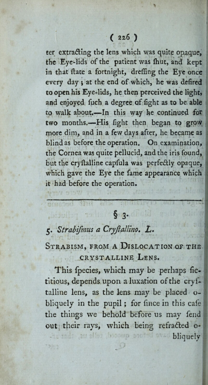 * ( 226 ) ter extrading the lens which was quite opaque, the Eye-lids of the patient was fhut, and kept in that ftate a fortnight, dreffing the Eye once every day ; at the end of which, he was defired to open his Eye-lids, he then perceived the light, and enjoyed fuch a degree of fight as to be able to walk about,—In this way he continued for two months.—His fight then began to grow more dim, and in a few days after, he became as blind as before the operation. On examination, the Cornea was quite pellucid, and the iris found, but the cryftalline capful a was perfe&ly opaque, which gave the Eye the fame appearance which it had before the operation. § 3- 5. Strabifmus a Cryjlallino. L> Strabism, from a Dislocation of the CRYSTALLINE L,ENS. This fpecies, which may be perhaps fic- titious, depends upon a luxation of the cryf- talline lens, as the lens may be placed o- bliquely in the pupil; for fince in this cafe the things we behold before us may fend out their rays, which being refradted o- bliquely