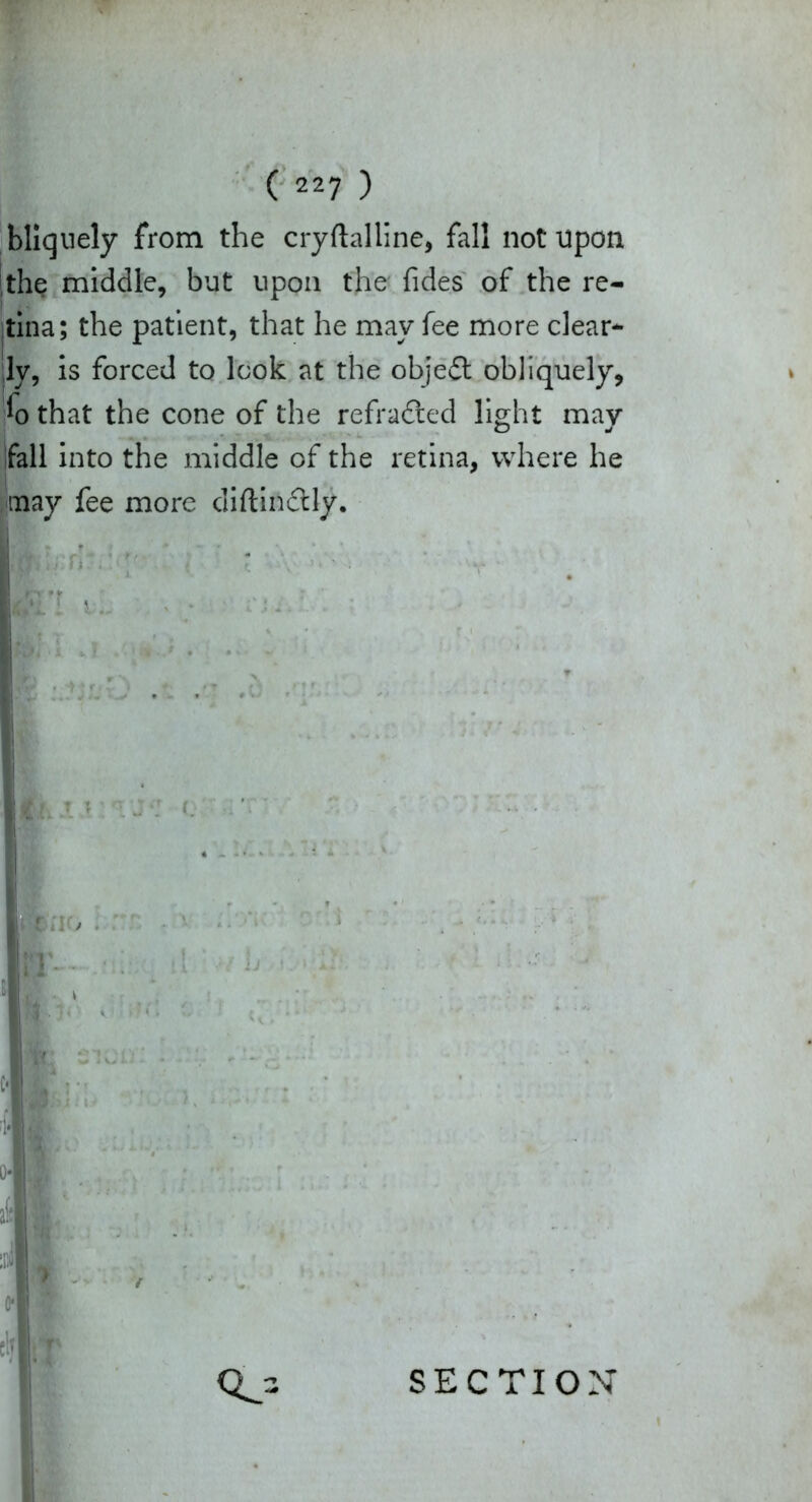 bllquely from the cryftalline, fall not upon the middle, but upon the fides of the re- tina; the patient, that he may fee more clear- ly, Is forced to look at the objedl obliquely, *o that the cone of the refracted light may fall Into the middle of the retina, where he may fee more diftinctly.