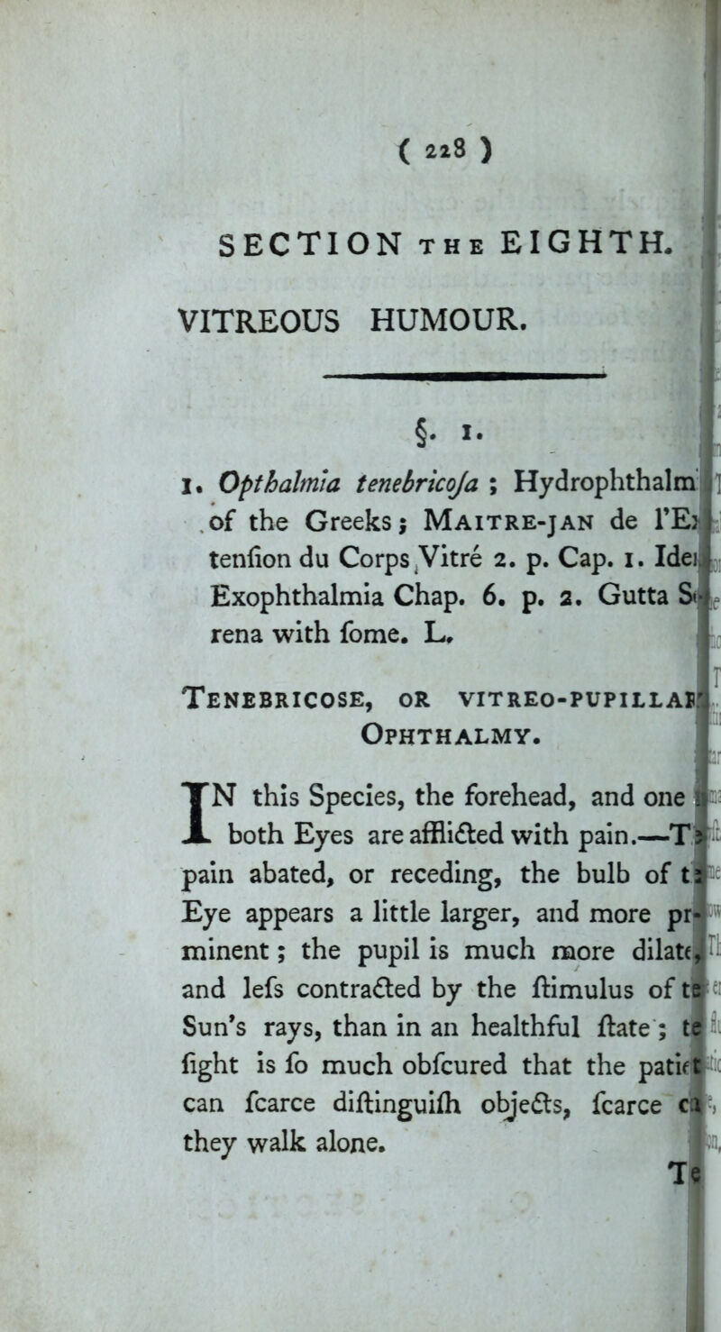 SECTION the EIGHTH. VITREOUS HUMOUR. §■ J I I I. Opthalmia tenebricoja ; Hydrophthalm of the Greeks j Maitre-jan de 1’Ej tenfion du Corps Vitre 2. p. Cap. 1. Idei Exophthalmia Chap. 6. p. 2. Gutta St- rena with fome. L. Tenebricose, or vitreo-pupillaw Ophthalmy. I N this Species, the forehead, and one both Eyes are affiidted with pain.—T> pain abated, or receding, the bulb of tfc Eye appears a little larger, and more pr«i v minent; the pupil is much more dilate, and lefs contracted by the ftimulus of tele: Sun’s rays, than in an healthful ftate ; te fight is fo much obfcured that the patiet can fcarce diftinguifh objects, fcarce ca they walk alone, Te