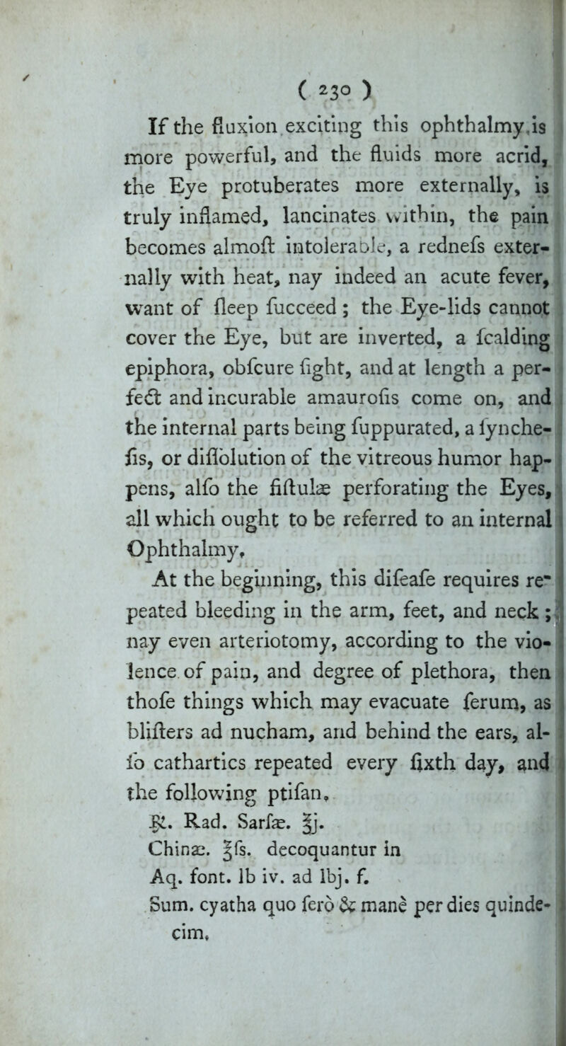 ( 23° ) If the fluxion exciting this ophthalmyis more powerful, and the fluids more acrid, the Eye protuberates more externally, is truly inflamed, lancinates within, the pain becomes almoft intolerable, a rednefs exter- nally with heat, nay indeed an acute fever, want of deep fucceed ; the Eye-lids cannot cover the Eye, but are inverted, a fcalding epiphora, obfcure fight, and at length a per- fect and incurable amaurofis come on, and the internal parts being fuppurated, a lynche- fis, or diflolution of the vitreous humor hap- pens, alfo the fiftulae perforating the Eyes, all which ought to be referred to an internal Ophthalmy, At the beginning, this difeafe requires re- peated bleeding in the arm, feet, and neck; nay even arteriotomy, according to the vio- lence, of pain, and degree of plethora, then thofe things which may evacuate ferum, as blifters ad nucham, and behind the ears, al- io cathartics repeated every fixth day, and the following ptifan. Rad. Sarfe. §j. China;, ^fs. decoquantur in Aq. font, lb iv. ad lbj. f. Sum. cyatha quo fero & mane per dies quinde- • eim*