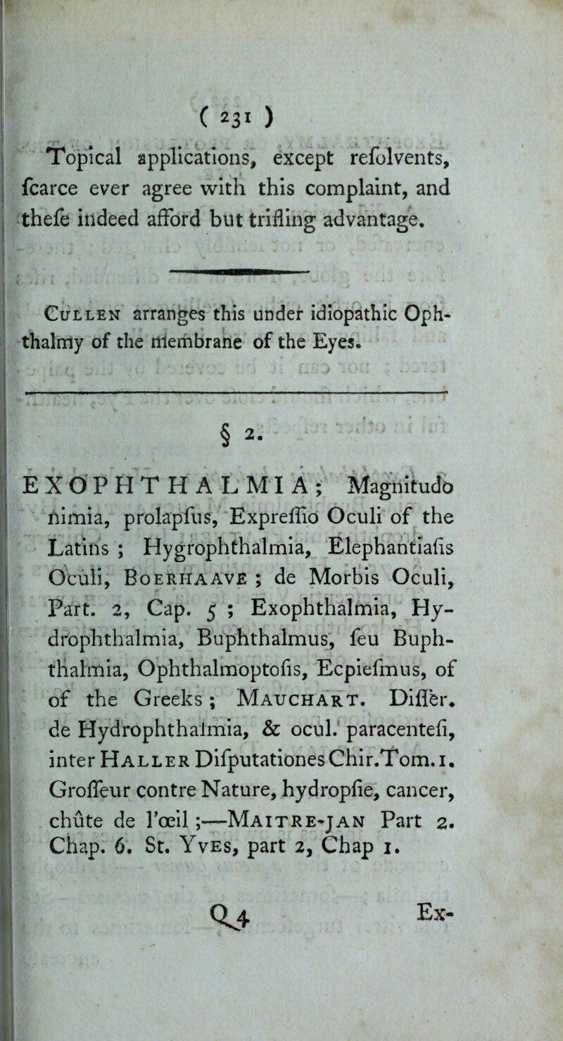 Topical applications, except refolvents, fcarce ever agree with this complaint, and thefe indeed afford but trifling advantage. Cullen arranges this under idiopathic Oph- thalmy of the niembrane of the Eyes. § 2- EXOPHTHALMIA; Magnitudo nimia, prolap fu s, Expreffio Oculi of the Latins ; Hygrophthalmia, Elephantiafis Oculi, Boerhaave ; de Morbis Oculi, Part. 2, Cap. 5 ; Exophthalmia, Hy- drophthalmia, Buphthalmus, feu Buph- thalmia, Ophthalmoptofis, Ecpiefmus, of of the Greeks; Mauchart. Differ, de Hydrophthalmia, & ocul. paracentefi, inter Haller DifputationesChir.Tom.i. Groffeur contre Nature, hydropfie, cancer, chute de l’oeil;—Maitre-jan Part 2. Chap. 6. St. Yves, part 2, Chap 1. 0^4 Ex-