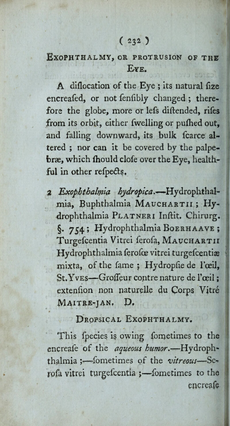 ( 234 ) Exophthalmy, or protrusion of the Eye. A diflocation of the Eye ; its natural fize encreafed, or not fenfibly changed ; there- fore the globe, more or lefs diftended, rifes from its orbit, either fwelling or pufhed out, and falling downward, its bulk fcarce al- tered ; nor can it be covered by the palpe- brae, which fhould clofe over the Eye, health- ful in other refpe&s, a Exophthalmia hydropica-Hydrophthal- mia, Buphthalmia Mauchartii ; Hy- drophthalmia Platneri Inftit. Chirurg. §. 754; Hydrophthalmia Boerhaave ; Turgefcentia Vitrei ferofa, Mauchartii Hydrophthalmia ferofoe vitrei turgefcentiae mixta, of the fame 5 Hydropfie de 1’ceil, St.Yves—Grofleur contre nature de l’oeil; extenfion non naturelle du Corps Vitre Maitre-jan, P. Dropsical Exophthalmy. This fpecies i§ owing fometimes to the encreafe of the aqueous humor.—Hydroph- thalmia ;—fometimes of the vitreous—Sc-* rofa vitrei turgefcentia ;—fometimes to the encreafe -