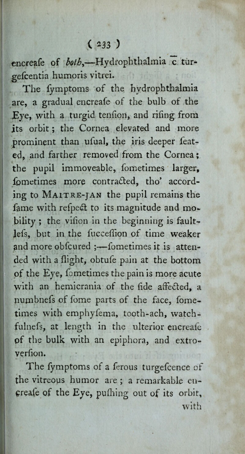 encreafe of both,—Hydrophthalmia c tur- gefcentia humoris vitrei. The fymptoms of the hydrophthalmia are, a gradual encreafe of the bulb of the Eye, with a turgid tenfion, and riling from its orbit; the Cornea elevated and more prominent than ufual, the iris deeper feat- ed, and farther removed from the Cornea; the pupil immoveable, fometimes larger, fometimes more contracted, tho’ accord- ing to Maitre-jan the pupil remains the fame with relpeCt to its magnitude and mo- bility ; the vifion in the beginning is fault- Jefs, but in the fucceffion of time weaker and more obfcured fometimes it is atten- ded with a flight, obtufe pain at the bottom of the Eye, fometimes the pain is more acute with an hemicrania of the fide affeCled, a | pujnbnefs of fome parts of the face, fome- times with emphyfema, tooth-ach, watch- fulnefs, at length in the ulterior encreafe pf the bulk with an epiphora, and extro- verfion. The fymptoms of a ferous turgefcence of the vitreops humor are ; a remarkable en- Greale of the Eye, pufhing out of its orbit, with