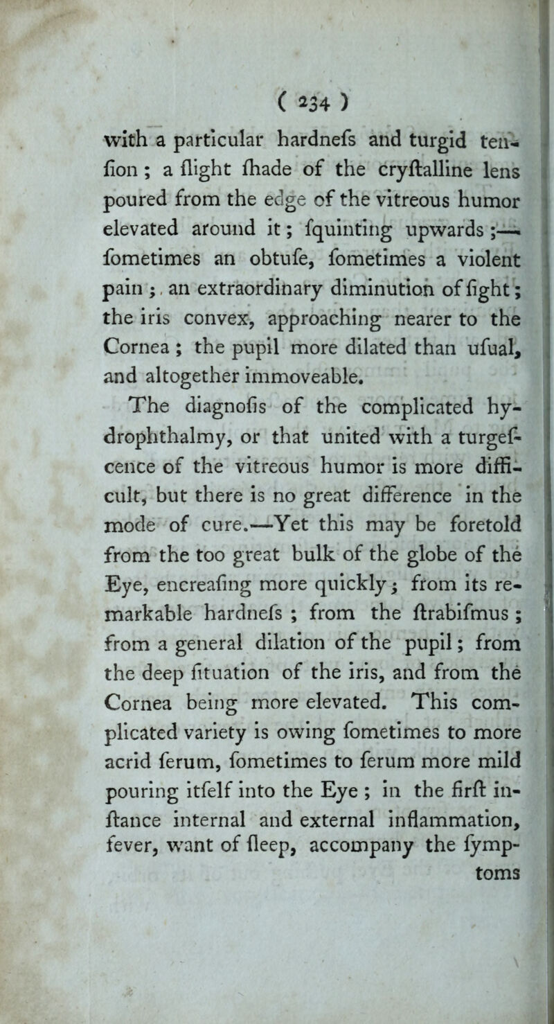 with a particular hardnefs and turgid ten- fion; a flight fliade of the cryftalline lens poured from the edge of the vitreous humor elevated around it; fquinting upwards ;—. fometimes an obtufe, fometimes a violent pain ;, an extraordinary diminution of fight; the iris convex, approaching nearer to the Cornea ; the pupil more dilated than ufual, and altogether immoveable. The diagnofis of the complicated hy- drophthalmy, or that united with a turgef- cence of the vitreous humor is more diffi- cult, but there is no great difference in the mode of cure.—Yet this may be foretold from the too great bulk of the globe of the Eye, encreafing more quickly; from its re- markable hardnefs ; from the ftrabifmus; from a general dilation of the pupil; from the deep fituation of the iris, and from the Cornea being more elevated. This com- plicated variety is owing fometimes to more acrid ferum, fometimes to ferum more mild pouring itfelf into the Eye ; in the firft in- ftance internal and external inflammation, fever, want of fleep, accompany the fymp- toms