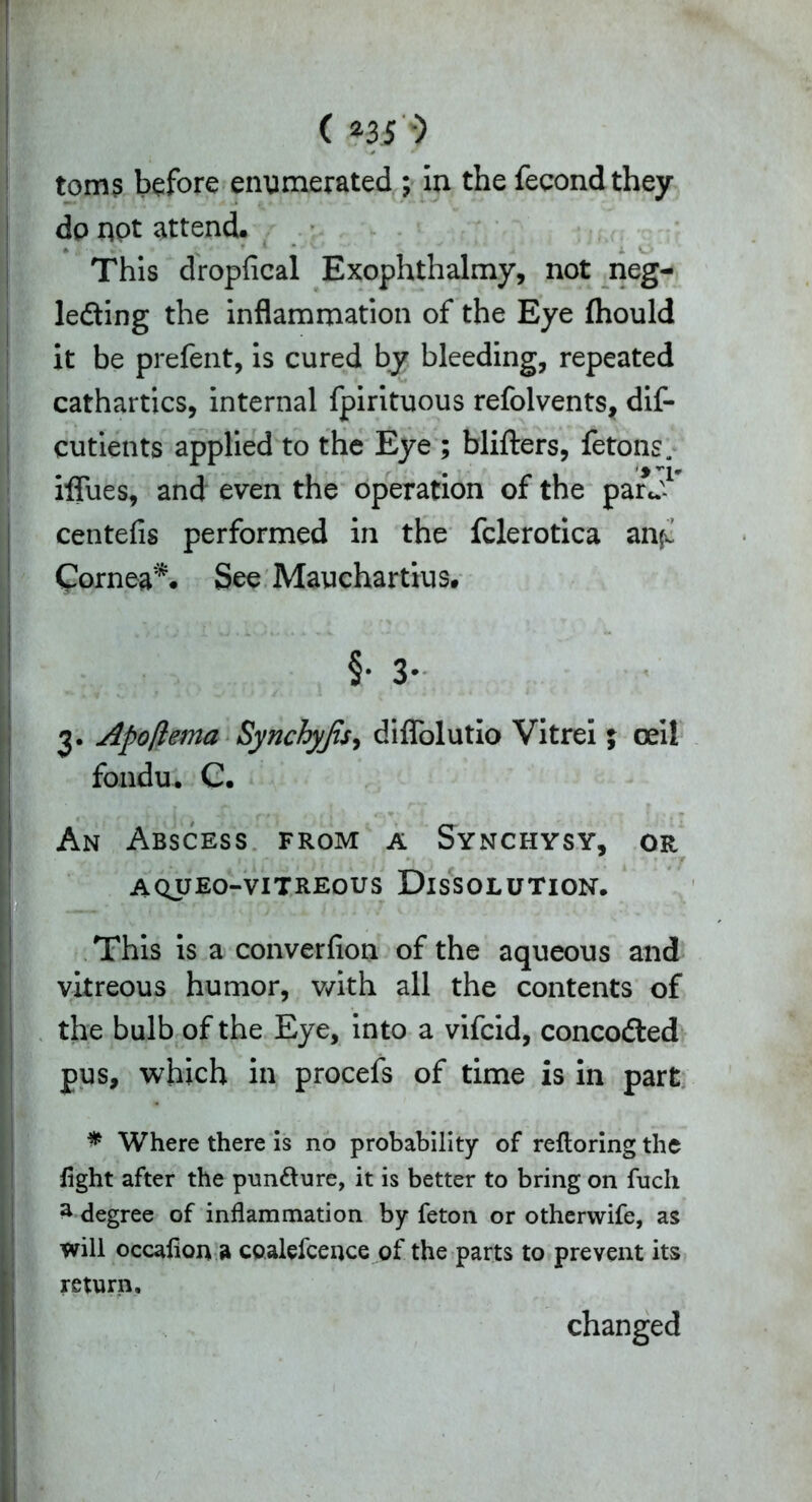 toms before enumerated ; in the fecondthey dp not attend. This dropfical Exophthalmy, not neg- ledting the inflammation of the Eye (hould it be prefent, is cured by bleeding, repeated I cathartics, internal fpirituous refolvents, dif- cutients applied to the Eye ; blifters, fetons. iffues, and even the operation of the par J1 centefis performed in the fclerotica anfL Cornea*. See Mauchartius. . Apo/tema Synchyfis, diflolutio Vitrei ; oeil fondu. C. An Abscess from a Synchysy, or aqueo-vitreous Dissolution. This is a converfion of the aqueous and vitreous humor, with all the contents of the bulb of the Eye, into a vifcid, concodted pus, which in procefs of time is in part * Where there is no probability of refloring the light after the pun&ure, it is better to bring on fuch ^ degree of inflammation by feton or otherwife, as will occafioiy » coalefceuce of the parts to prevent its return. changed