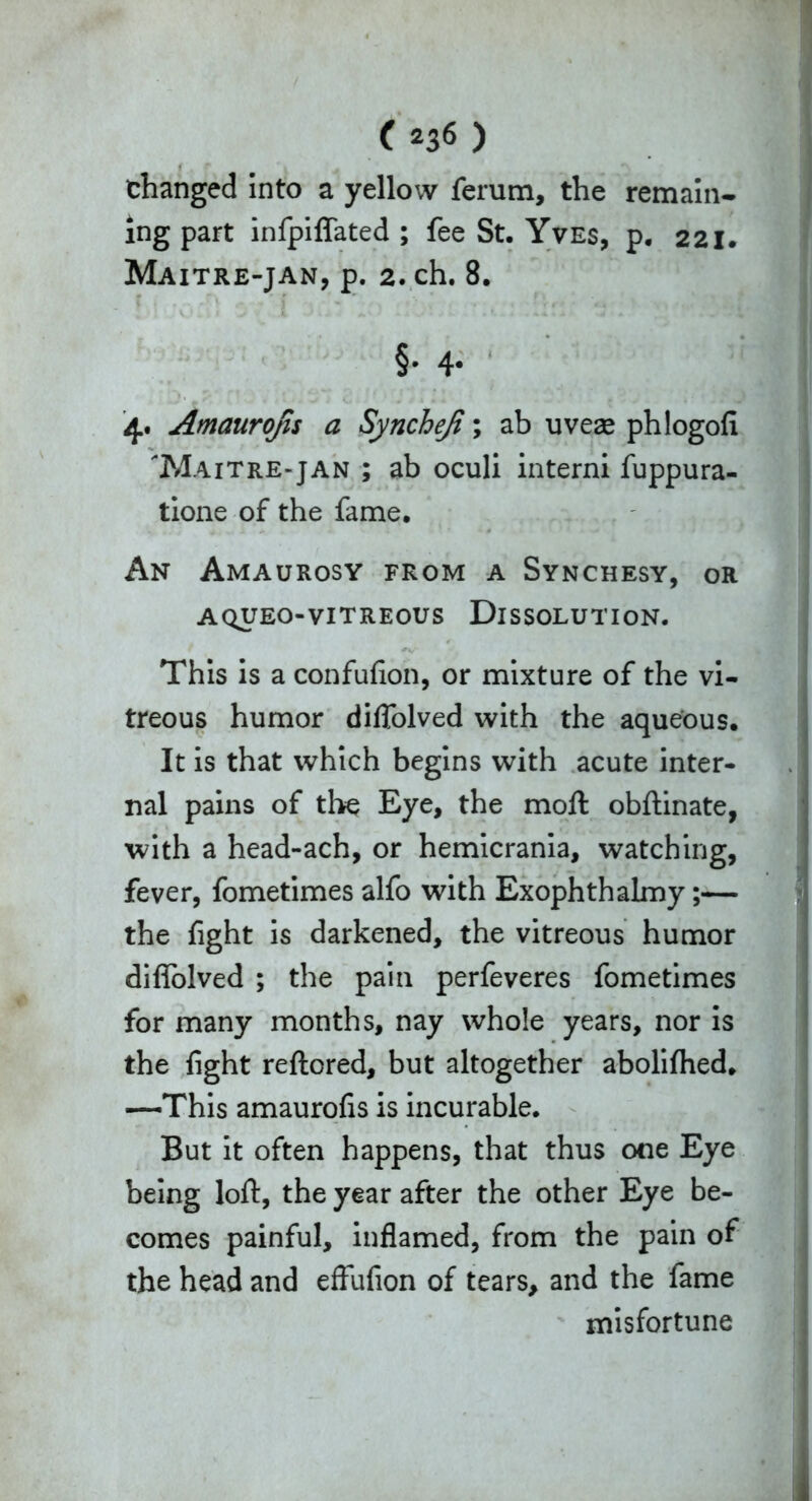 f , f I ^ *\ changed into a yellow ferum, the remain- ing part infpiffated ; fee St. Yves, p. 221. Maitre-jan, p. 2. ch. 8. §• 4- 4. Amaurojis a Syncheji; ab uveae phlogofi Maitre-jan ; ab oculi interni fuppura- tione of the fame. An Amaurosy from a Synchesy, or AQUEO-VITREOUS DISSOLUTION. This is a confufion, or mixture of the vi- treous humor diflolved with the aqueous. It is that which begins with acute inter- nal pains of the Eye, the moll obftinate, with a head-ach, or hemicrania, watching, fever, fometimes alfo with Exophthalmy;— the fight is darkened, the vitreous humor diflolved ; the pain perfeveres fometimes for many months, nay whole years, nor is the fight rellored, but altogether abolilhed. —This amaurofis is incurable. But it often happens, that thus one Eye being loll, the year after the other Eye be- comes painful, inflamed, from the pain of the head and effufion of tears, and the fame misfortune
