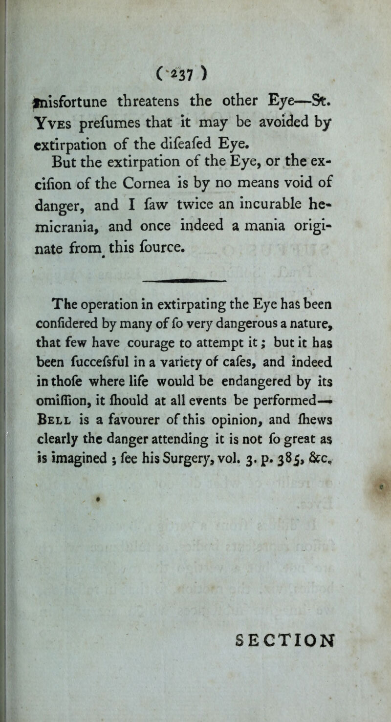 fnisfortune threatens the other Eye—9t. Yves prefumes that it may be avoided by extirpation of the difeafed Eye. But the extirpation of the Eye, or the ex- cifion of the Cornea is by no means void of danger, and I faw twice an incurable he- micrania, and once indeed a mania origi- nate from this fource. m The operation in extirpating the Eye has been confidered by many of fo very dangerous a nature, that few have courage to attempt it; but it has been fuccefsful in a variety of cafes, and indeed inthofe where life would be endangered by its omiflion, it fhould at all events be performed— Bell is a favourer of this opinion, and fhews clearly the danger attending it is not fo great as is imagined ; fee his Surgery, vol. 3. p* 385, &c. SECTION