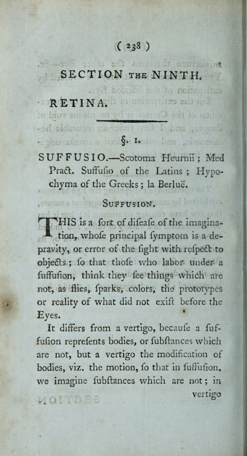.*;* - v.- . t■.- ■ - .ttt SECTION the NINTH. * ltd*';.’ ^ RETINA. §. 1. SUFFUSIO.—Scotoma Heurnii; Med Praft. Suffulio of the Latins ; Hypo- chyma of the Greeks; la Berlue. Suffusion. THIS is a fort of difeafe of the imagina- tion, whofe principal fymptom is a de- pravity, or error of the fight with refpedt to obje&s ; fo that thofe who labor under a fuffufion, think they fee things \vhich are not, as flies, fparks*, colors, the prototypes or reality of what did not exift before the Eyes. It differs from a vertigo, becaufe a fuf- fuflon reprefents bodies, or fubftances which are not, but a vertigo the modification of bodies, viz. the motion, fo that in fuffufion, we imagine fubftances which are not; in vertigo ► X v) . «. *