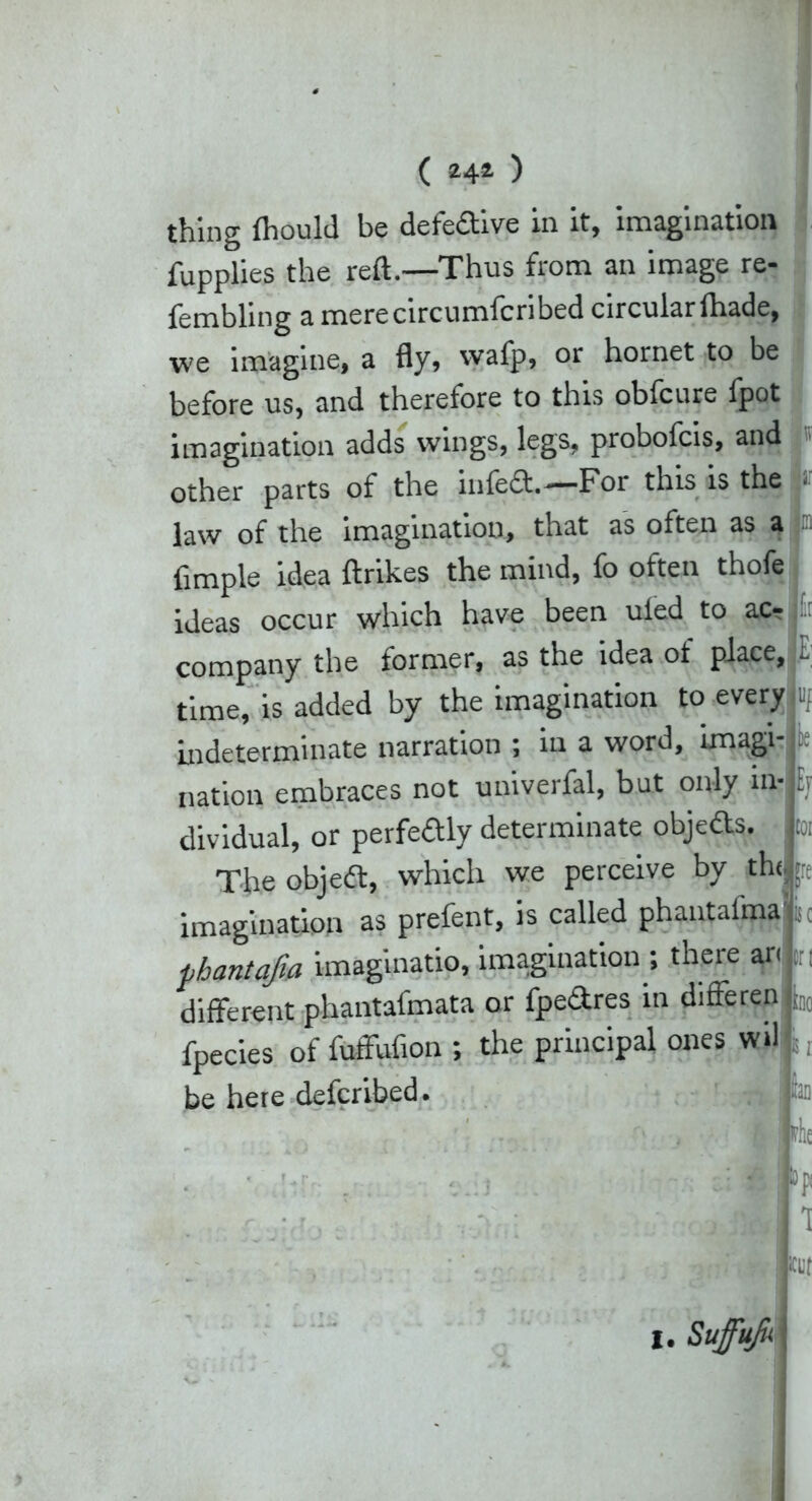 ( 24* ) thing ihould be defective in it, imagination fupplies the reft.—Thus from an image re- fembling a merecircumfcribed circular (hade, we imagine, a fly, wafp, or hornet to be before us, and therefore to this obfcure lpot imagination adds wings, legs, probofcis, and other parts of the infedh—For this is the ■ law of the imagination, that as often as a Ample idea ftrikes the mind, fo often thofe ideas occur which have been uled to ac- company the former, as the idea of place, i time, is added by the imagination to every jiif indeterminate narration ; in a word, imagi- nnt nnivprfal. hut Olllv in.’I Ey m tr nation embraces not univerfal, but only in dividual, or perfedtly determinate objefts. The objedt, which we perceive by the imagination as prefent, is called phantal'ma phantajia imaginatio, imagination ; there ar. different phantafmata or fpedtres in differen fpecies of fuffufton ; the principal ones wd be here defcribed. iri ino «I fill hi 1 at