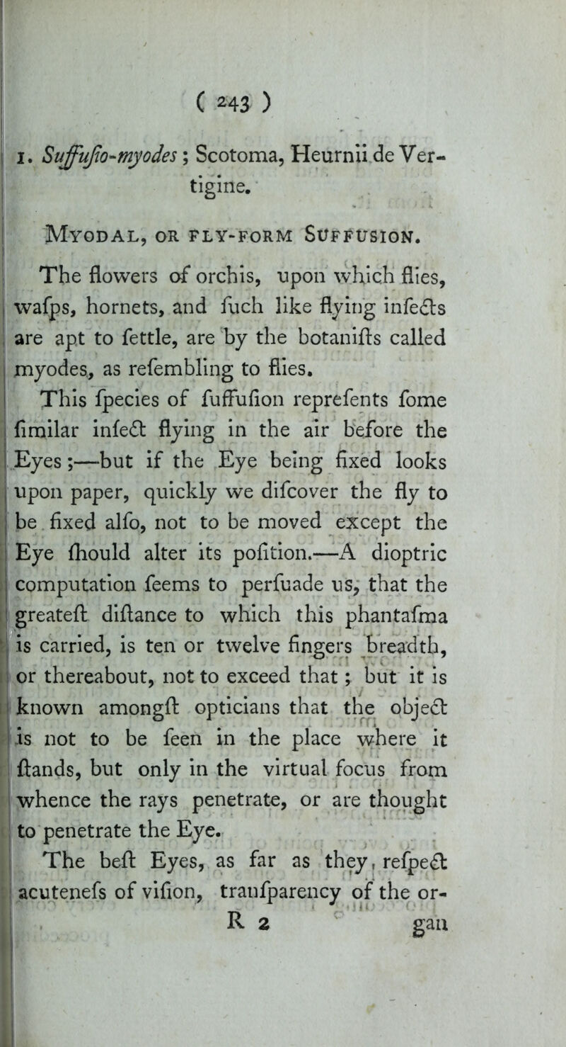 I. SuffuJJo-myodes; Scotoma, Heurnii de Ver- tigine. Myodal, or fly-form Suffusion. The flowers of orchis, upon which flies, wafps, hornets, and fuch like flying infe£ts are apt to fettle, are by the botanifts called myodes, as refembling to flies. This fpecies of fuffufion reprefents fome fimilar infedt flying in the air before the Eyes;—but if the Eye being fixed looks upon paper, quickly we difcover the fly to be fixed alfo, not to be moved except the Eye fhould alter its pofition.—A dioptric computation feems to perfuade us, that the greatefl: diftance to which this phantafma is carried, is ten or twelve fingers breadth, or thereabout, not to exceed that; but it is known amongfi: opticians that the object is not to be feen in the place where it ftands, but only in the virtual focus from whence the rays penetrate, or are thought to penetrate the Eye. The belt Eyes, as far as they,refpe£t acutenefs of vifion, tranfparency of the or- R 2 gan