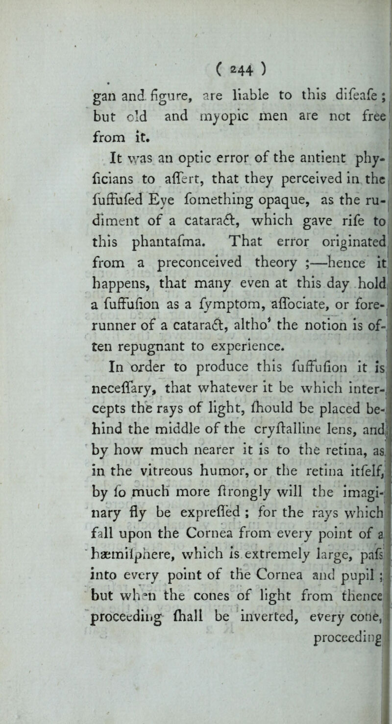 gan and figure, are liable to this difeafe; but old and myopic men are net free from it. It was an optic error of the antient phy- ficians to affert, that they perceived in the fuffufed Eye fomething opaque, as the ru- diment of a cataract, which gave rife to this phantafma. That error originated from a preconceived theory ;—hence it happens, that many even at this day hold a fuffufion as a fymptom, affociate, or fore- runner of a cataraft, altho* the notion is of- ten repugnant to experience. In order to produce this fuffufion it is neceffary, that whatever it be which inter- cepts the rays of light, fhould be placed be- hind the middle of the cryflalline lens, and by how much nearer it is to the retina, as in the vitreous humor, or the retina itfelf, by fo much more flrongly will the imagi- nary fly be exprefled ; for the rays which fall upon the Cornea from every point of a, haemilphere, which is extremely large, pafs into every point of the Cornea and pupil ; but whni the cones of light from thence proceeding (hall be inverted, every code, proceeding