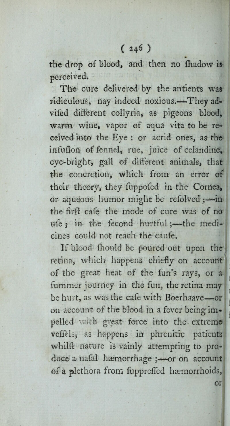 C ) the drop of blood, and then no (hadow is perceived. The cure delivered by the antients was ridiculous, nay indeed noxious.—They ad- vifed different collyria, as pigeons blood, warm wine, vapor of aqua vita to be re- ceived into the Eye : or acrid ones, as the infufion of fennel, rue, juice of celandine, eye-bright, gall of different animals, that the concretion, which from an error of their theory, they fuppofed in the Cornea, or aqueous humor might be refolved;—in the firft cafe the mode of cure was of no ufe 5 in the fecond hurtfulthe medi- cines could not reach the caufe. If blood fhould be poured out upon the retina, which happens chiefly on account of the great heat of the lun’s rays, or a fummer journey in the fun, the retina may be hurt, as was the cafe with Boerhaave—or on account of the blood in a fever being im- pelled with great force into the extreme vefiels, as happens in phre nitre patients whilft nature is vainly attempting to pro- duce a nafal haemorrhage or on account of a plethora from fuppreffed haemorrhoids, or
