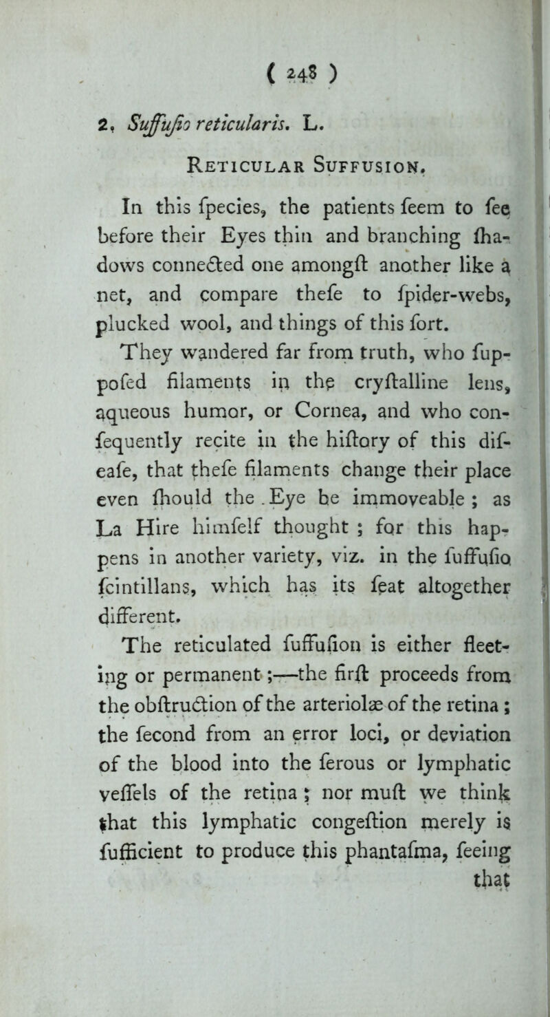2, Suffufio reticularis. L. Reticular Suffusion. In this fpecies, the patients feem to fee before their Eyes thin and branching Iha- dows conne&ed one amongft another like a net, and compare thefe to fpider-webs, plucked wool, and things of this fort. They wandered far from truth, who fup- pofed filaments in the cryftalline lens, aqueous humor, or Cornea, and who con- fequently recite in the hiftory of this dif- eafe, that thefe filaments change their place even fhould the.Eye he immoveable; as La Hire himfelf thought ; fqr this hap- pens in another variety, viz. in the fuffqfiQ fcintillans, which has its feat altogether different. The reticulated fuffufion is either fleet- ing or permanentthe firft proceeds from the obftruction of the arteriolae of the retina ; the fecond from an error loci, or deviation of the blood into the ferous or lymphatic yeflels of the retina ; nor muft we think lhat this lymphatic congeftion merely is fufficient to produce this phantafma, feeing