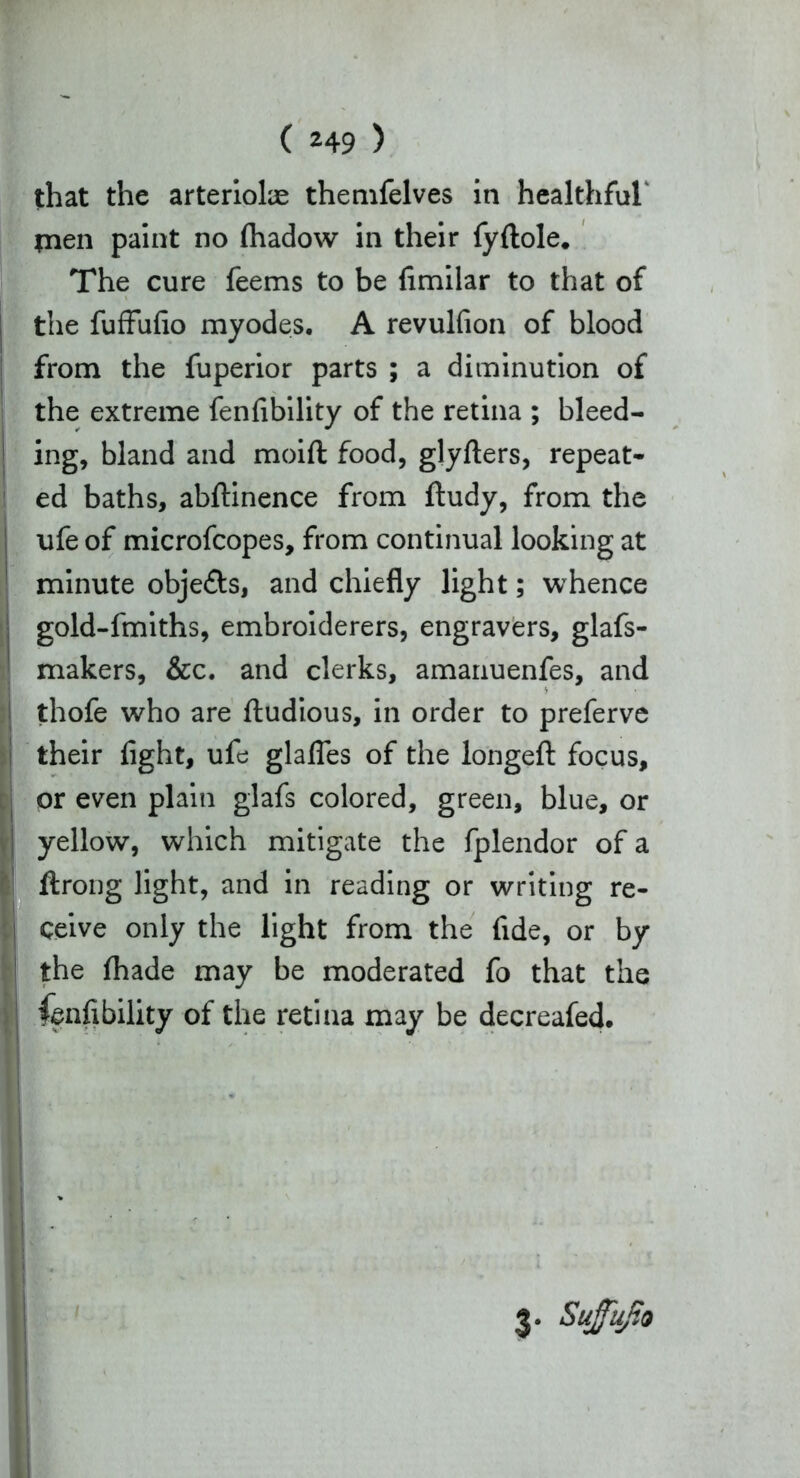 that the arteriolae themfelves in healthful' tnen paint no (hadow in their fyftole. The cure feems to be fimilar to that of the fuffufio myodes. A revulfion of blood from the fuperior parts ; a diminution of the extreme fenfibility of the retina ; bleed- ing, bland and moift food, glyfters, repeat- ed baths, abftinence from ftudy, from the ufe of microfcopes, from continual looking at minute obje&s, and chiefly light; whence gold-fmiths, embroiderers, engravers, glafs- makers, &c. and clerks, amanuenfes, and thofe who are ftudious, in order to preferve their fight, ufe glafles of the longeft focus, or even plain glafs colored, green, blue, or yellow, which mitigate the fplendor of a ftrong light, and in reading or writing re- ceive only the light from the fide, or by the fhade may be moderated fo that the fenfibility of the retina may be decreafed. 3. Sufujto