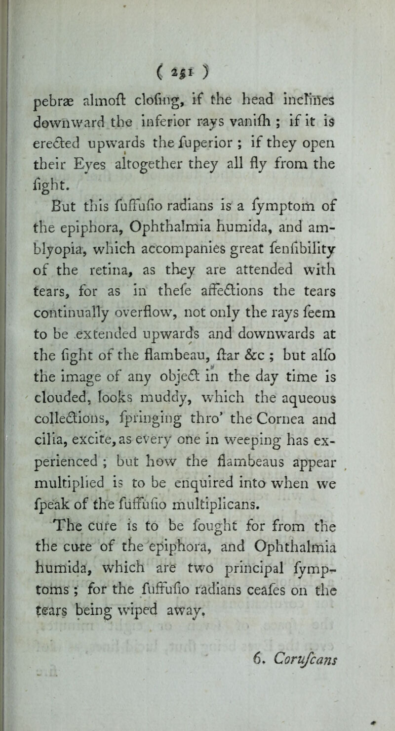 ( 2|I )' pebrae almoft clofing, if the head inclines downward the inferior rays vanifh ; if it is ereCted upwards thefuperior ; if they open their Eyes altogether they all fly from the fight. But this fufFufio radians is a lymptom of the epiphora, Ophthalmia humida, and am- blyopia, which accompanies great fenfibility of the retina, as they are attended with tears, for as in thefe arFeCtions the tears continually overflow, not only the rays feem to be extended upwards and downwards at the fight of the flambeau, ftar &c ; but alfo the image of any objeCf in the day time is clouded, looks muddy, which the aqueous collections, fpringing thro* the Cornea and cilia, excite, as every one in weeping has ex- perienced ; but how the flambeaus appear multiplied is to be enquired into when we fpeak of the fufFufio multiplicans. The cure is to be fought for from the the cu-re of the epiphora, and Ophthalmia humida, which are two principal iymp- toms; for the fufFufio radians ceafes on the tears being wiped away, 6. Corufcans