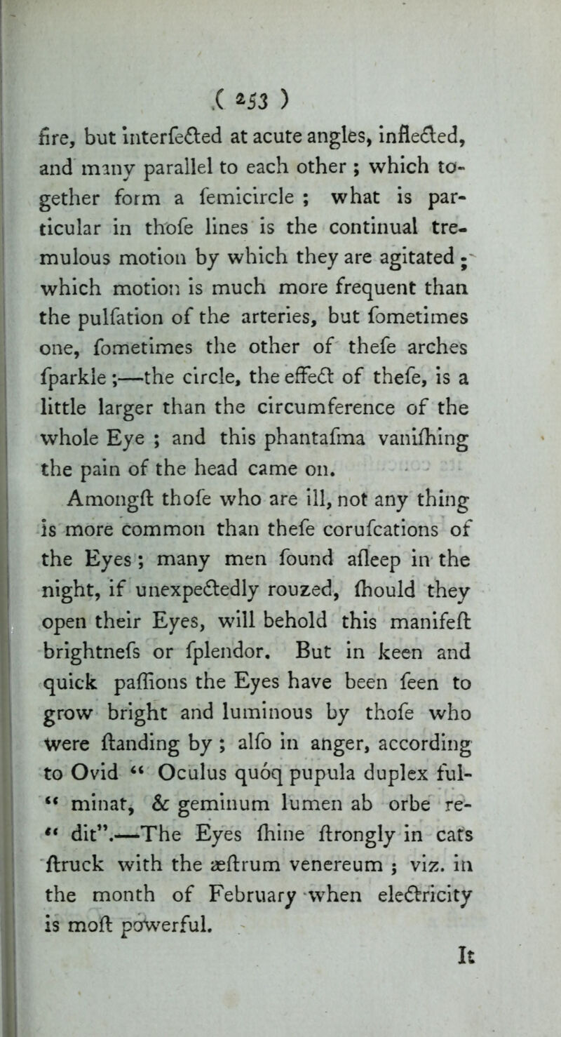 .( *53 ) fire, but interfeCted at acute angles, inflected, and many parallel to each other ; which to- gether form a femicircle ; what is par- ticular in thofe lines is the continual tre- mulous motion by which they are agitated ; which motion is much more frequent than the pulfation of the arteries, but fometimes one, fometimes the other of thefe arches fparkle ;—the circle, the effeCt of thefe, is a little larger than the circumference of the whole Eye ; and this phantafma vanifhing the pain of the head came on. Amongft thofe who are ill, not any thing is more common than thefe corufcations of the Eyes ; many men found afleep in the night, if unexpectedly rouzed, fhould they open their Eyes, will behold this manifeft brightnefs or fplendor. But in keen and quick paffions the Eyes have been feen to grow bright and luminous by thofe who Were {landing by ; alfo in anger, according to Ovid “ Oculus quoq pupula duplex ful- <c minat, & geminum lumen ab orbe re- “ dit”.—The Eyes (hine flrongly in cats flruck with the aeftrum venereum ; viz. in the month of February when electricity is mart powerful. It