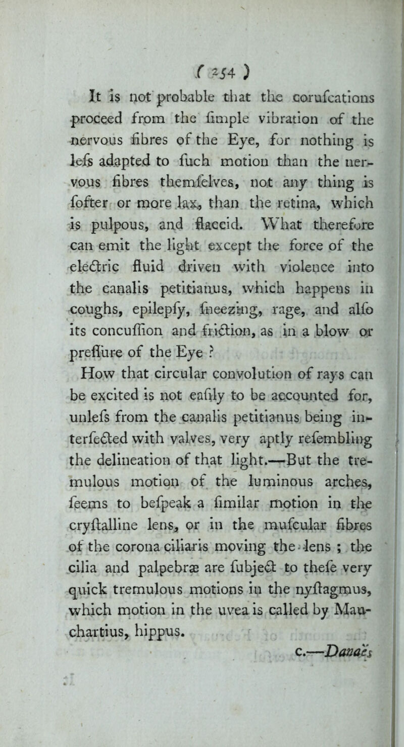 It is not probable that the corufcations proceed from the fimple vibration of the nervous fibres of the Eye, for nothing is left adapted to fuch motion than the ner- vous fibres themfelves, not any thing is fofter or more 1&&, than the retina, which is pulpous, and flaccid. What therefore can emit the light except the force of the eleftric fluid driven with violence into the canalis petitiaaus, which happens in coughs, epilepfy, fneezing, rage, and alfo its concuflion and fri&ion, as in a blow or prefliire of the Eye ? How that circular convolution of rays can be excited is not eaffly to be accounted for, unlefs from the canalis petitianus being in- terfered with valves, very aptly refembling the delineation of that light.—But the tre- mulous motion of the luminous arches, leems to befpeak a fimilar motion in tire cryflalline lens, or in the mufcular fibres of the corona ciliaris moving the lens ; the cilia and palpebrae are fubjed to thefe very quick tremulous motions in the nyftagmus, which motion in the uvea is called by Maa- chartius, hippus. c.—Donah