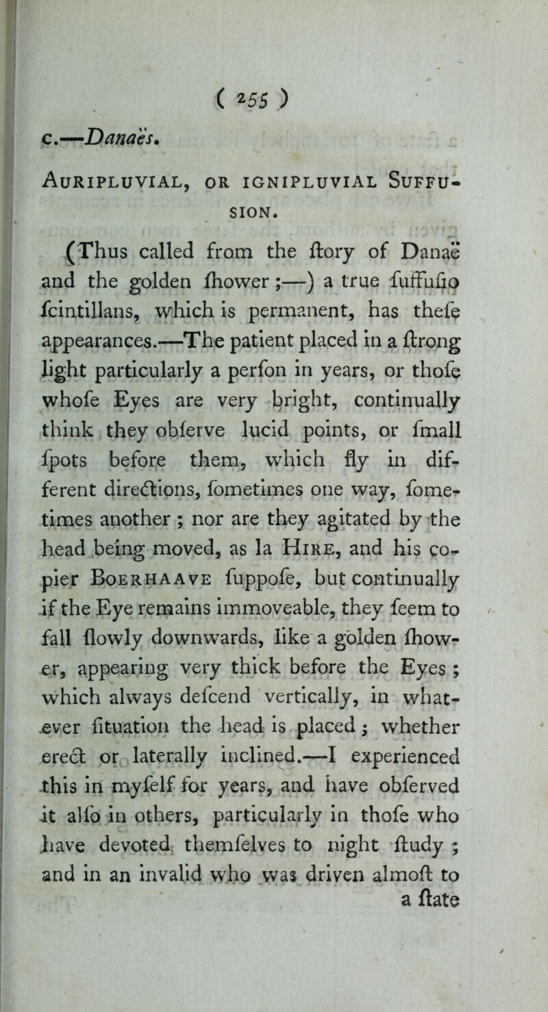 c,—Danaes. Auripluvial, or ignipluvial Suffu- sion. (Thus called from the ftory of Danae and the golden fhower;—) a true fuffufio fcintillans, which is permanent, has thefe appearances.—The patient placed in a ftrong light particularly a perfon in years, or thofe whofe Eyes are very bright, continually think they obferve lucid points, or fmall fpots before them, which fly in dif- ferent directions, fometimes one way, fome- times another ; nor are they agitated by the head being moved, as la Hire, and his co- pier Boerhaave fuppofe, but continually if the Eye remains immoveable, they feem to fall flowly downwards, like a golden fhow- er, appearing very thick before the Eyes ; which always defcend vertically, in what- ever fituation the head is placed; whether erect or laterally inclined.—I experienced this in myfelf for years, and have obferved it allb in others, particularly in thofe who have devoted themfelves to night lludy ; and in an invalid who was driven almoft to a ftate