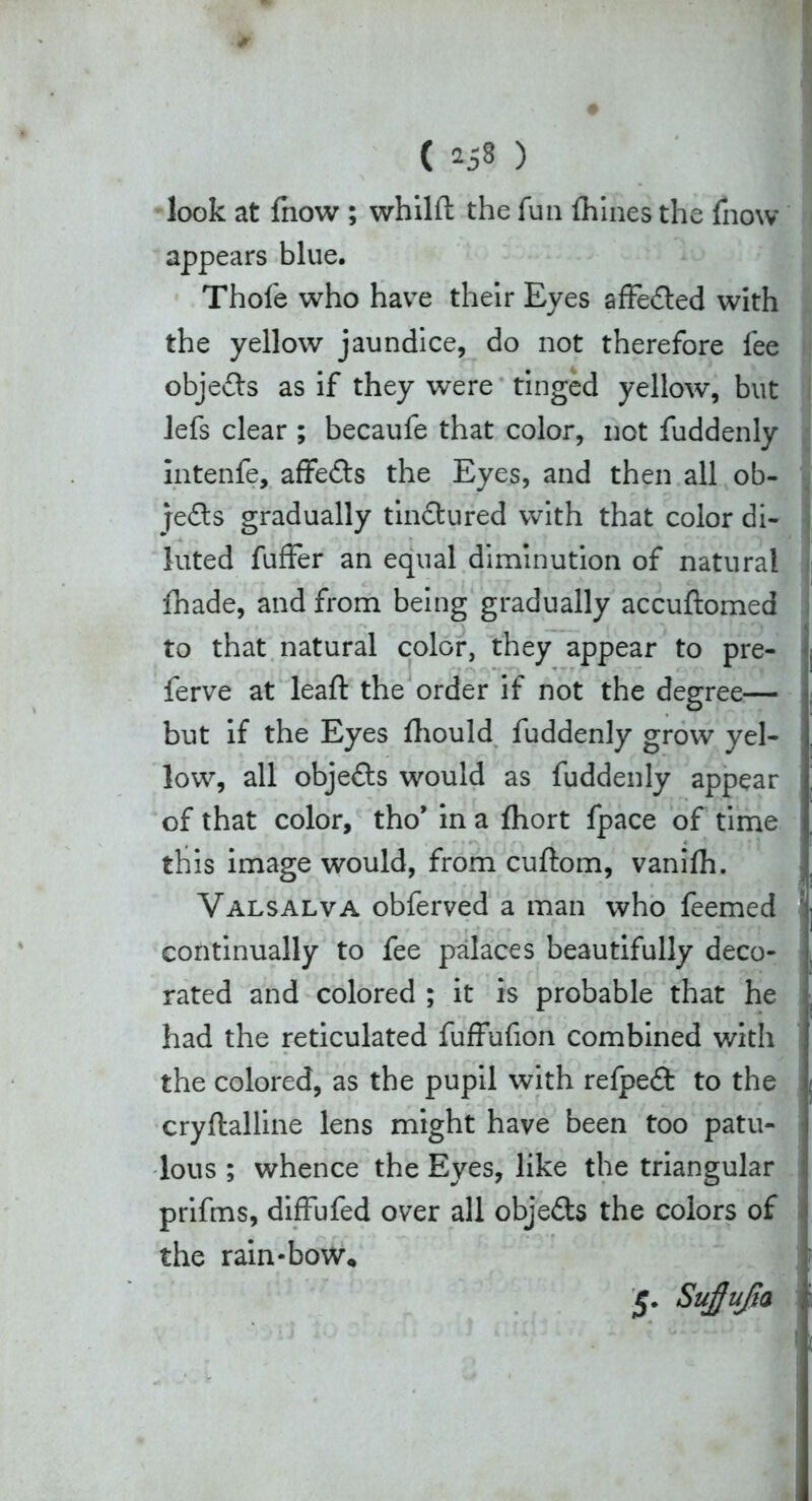 look at fnow ; whilft the fun {hines the fnow appears blue. Thofe who havre their Eyes affected with the yellow jaundice, do not therefore fee objects as if they were tinged yellow”, but lefs clear ; becaufe that color, not fuddenly intenfe, affe&s the Eyes, and then all ob- jects gradually tin&ured with that color di- luted fuffer an equal diminution of natural fhade, and from being gradually accuftomed to that natural color, they appear to pre- ferve at leaft the order if not the degree— but if the Eyes fhould fuddenly grow yel- low, all objefts would as fuddenly appear of that color, tho’ in a fhort fpace of time this image would, from cuftom, vanilh. Valsalva obferved a man who feemed continually to fee palaces beautifully deco- rated and colored ; it is probable that he had the reticulated fuffufion combined with the colored, as the pupil with refpedt to the cryflalline lens might have been too patu- lous ; whence the Eyes, like the triangular prifms, diffufed over all objects the colors of the rain-bow. $■ Suffufn