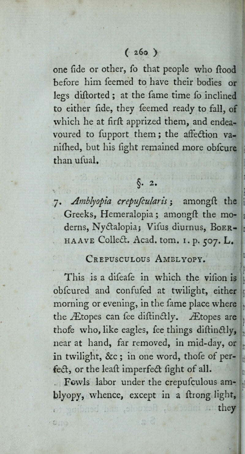 ( 26g > one fide or other, fo that people who flood before him feemed to have their bodies or legs diftorted ; at the fame time fo inclined to either fide, they feemed ready to fall, of which he at firft apprized them, and endea- : voured to fupport them; the affedion va- nifhed, but his fight remained more obfcure than ufual. s .; 5. 2. jl 7. Amblyopia crepufcularis; amongft the \ Greeks, Hemeralopia; amongft the mo- j derns, Nydalopiaj Vifus diurnus, Boer- c haave Colled. Acad. tom. 1. p. 507. L# Crepusculous Amblyopy. (p This is a difeafe in which the vilion is 1 obfcured and confufed at twilight, either t. morning or evening, in the fame place where , the AEtopes can fee diftinctly. ^Etopes are r thofe who, like eagles, fee things diftin&ly, , near at hand, far removed, in mid-day, or r in twilight, &c; in one word, thofe of per- fect, or the leaf! imperfed fight of all. Fowls labor under the crepufculous am- j blyopy, whence, except in a ftrong light,