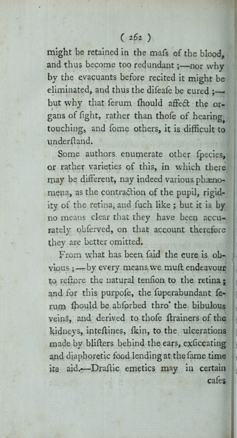 might be retained in the mafs of the blood, and thus become too redundant;—nor why by the evacuants before recited it might be eliminated, and thus the difeafe be cured ;—• but why that ferum ffiould affedt the or- gans of fight, rather than thofe of hearing^ touching, and fome others, it is difficult to underftand. Some authors enumerate other Ipecies, or rather varieties of this, in which there may be different, nay indeed various phaeno- mena, as the contradtion of the pupil, rigid- ity of the retina, and fuch like ; but it is by no means clear that they have been accu- rately obferved, on that account therefore they are better omitted. From what has been faid the cure is ob- vious by every means, we muff endeavour to reftore the natural tenfion to the retina; and for this purpofe, the fuperabundant fe- rum ffiould be abforbed thro’ the bibulous veins, and derived to thofe ftrainers of the kidneys, inteftines, fkin, to the ulcerations made by blifters behind the ears, exficcating and diaphoretic food lending at the fame time its aid.-—Draftic emetics may in certain cafes