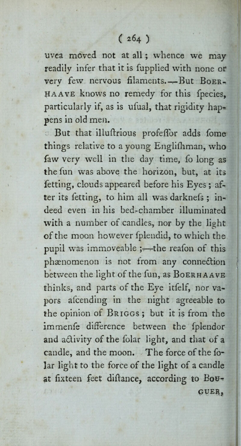 uvea moved not at all; whence we may readily infer that it is fupplied with none or very few nervous filaments.-^-But Boer-, haave knows no remedy for this fpecies, particularly if, as is ufual, that rigidity hap-* pens in old men. But that illuftrious profeffor adds fome things relative to a young Englifhman, who faw very w^ell in the day time, fo long as the fun was above the horizon, but, at its fetting, clouds appeared before his Eyes; af- ter its fetting, to him all was darknefs ; in- deed even in his bed-chamber illuminated with a number of candles, nor by the light of the moon however fplendid, to which the pupil was immoveable the reafon of this phaenomenon is not from any connexion between the light of the fun, as Boerhaave thinks, and parts of the Eye itfelf, nor va- pors afcending in the night agreeable to the opinion of Briggs ; but it is from the immenfe difference between the fplendor and activity of the folar light, and that of a candle, and the moon. The force of the fo- lar light to the force of the light of a candle at fixteen feet diftance, according to Bou- gueh,