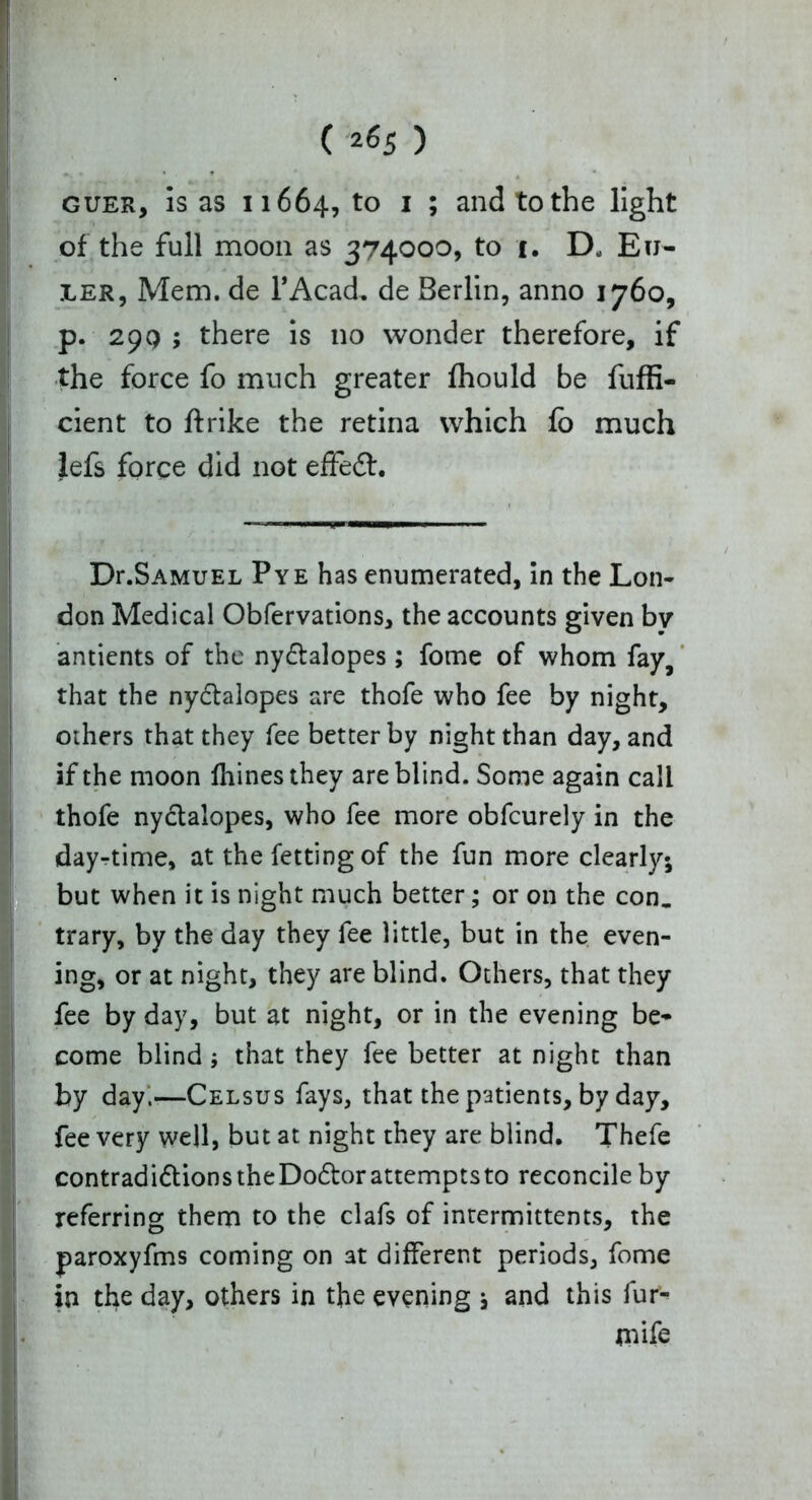 guer, is as 11664, to I ; and to the light of the full moon as 374000, to i. D* Eu- ler, Mem. de l’Acad. de Berlin, anno 1760, p. 29Q ; there is no wonder therefore, if the force fo much greater Ihould be fuffi- cient to ftrike the retina which fo much lefs force did not effedh ~~~~ Dr.SAMUEL Pye has enumerated, in the Lon- don Medical Obfervations, the accounts given by antients of the nydtalopes; fome of whom fay, that the nyclalopes are thofe who fee by night, others that they fee better by night than day, and if the moon Ihinesthey are blind. Some again call thofe nydtalopes, who fee more obfcurely in the day-time, at thefettingof the fun more clearly; but when it is night much better; or on the con. trary, by the day they fee little, but in the even- ing, or at night, they are blind. Others, that they fee by day, but at night, or in the evening be- come blind ; that they fee better at night than by day.—Celsus fays, that the patients, by day, fee very well, but at night they are blind. Thefe contradidtions the Dodtor attempts to reconcile by referring them to the clafs of intermittents, the paroxyfms coming on at different periods, fome in the day, others in the evening ; and this fur- I mife !