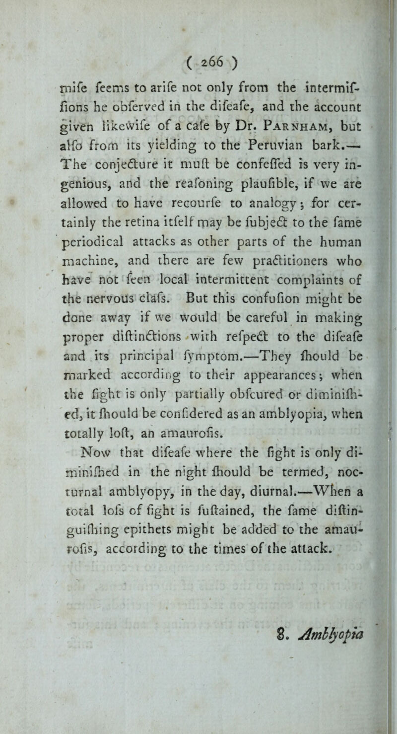 roife Teems to arife not only from the intermif- fions he obferved in the difeafe, and the account given likewife of a cafe by Dr. Parnham, but alfo from its yielding to the Peruvian bark.— The conjecture it muft be confefled is very in- genious, and the reafoning plaufible, if we are allowed to have recourfe to analogy •, for cer- tainly the retina itfelf may be fubjeCt to the fame periodical attacks as other parts of the human machine, and there are few practitioners who have not feen local intermittent complaints of the nervous clafs. But this confufion might be done away if we Would be careful in making proper diftinCtions with refpect to the difeafe and its principal fymptom.—They fiiould be marked according to their appearances; when the fight is only partially obfcured or diminilh- ed, it fhould be confidered as an amblyopia, when totally loft, an amaurofis. Now that difeafe where the fight is only di- minifned in the night Ihould be termed, noc- turnal amblyopy, in the day, diurnal.—When a total lofs of fight is fuftained, the fame diftin- guifiling epithets might be added to the amau- rofis, according to the times of the attack. 8. Amblyopia