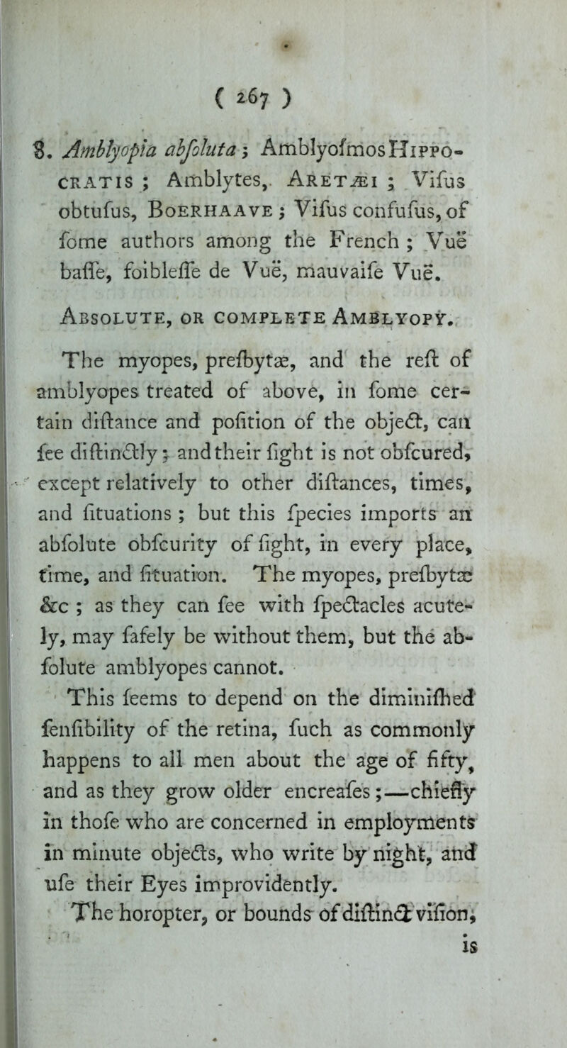 ( ^7 ) S. Amblyopia abfoluta; AmblyofmosHippo- cratis ; Amblytes, Aret^ei ; Vifus obtufus, Boerhaave ; Vifus confufiis, of fome authors among the French ; Vue baffe, foibleffe de Vue, mauvaife Vue. Absolute, or complete Amblyopy. The myopes, prefbytae, and the reft of amblyopes treated of above, in fome cer- tain diftance and pofition of the objedf, can fee diftin&ly; and their fight is not obfcured, except relatively to other diftances, times, and fituations ; but this fpecies imports an abfolute obfcurity of fight, in every place, time, and fituation. The myopes, prefbytse &c ; as they can fee with fpe&acles acute- ly, may fafely be without them, but the ab- folute amblyopes cannot. This feems to depend on the diminiftied fallibility of the retina, fuch as commonly happens to all men about the age of fifty, and as they grow older encreafes;—chiefly in thofe who are concerned in employments in minute objects, who write by night, and ufe their Eyes improvidently. The horopter, or bounds ofdiftind vifion, is