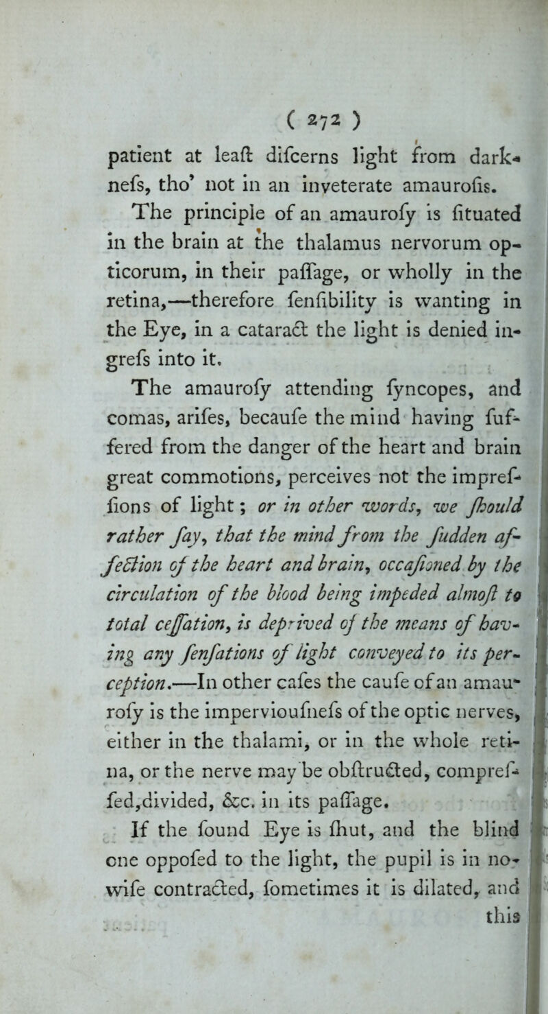 patient at leaft difcerns light from dark* nefs, tho’ not in an inveterate amaurofis. The principle of an amaurofy is fituated in the brain at the thalamus nervorum op- ticorum, in their paffage, or wholly in the retina,—therefore fenfibility is wanting in the Eye, in a cataract the light is denied in- grefs into it. The amaurofy attending fyncopes, and comas, arifes, becaufe the mind having fuf* fered from the danger of the heart and brain great commotions, perceives not the impreff flons of light; or in other words, we fhould rather fay, that the mind from the fudden af- fettion of the heart and brain, occafioned by the circulation of the blood being impeded almofl to total ceffation, is deprived oj the means of hav- ing any fenfations of light conveyed to its per- ception.—In other cafes the caufe of an amau- rofy is the impervioufnefs of the optic nerves, either in the thalami, or in the whole reti- na, or the nerve may be obftru£ted, compref* fed,divided, &c. in its paffage. If the found Eye is fhut, and the blind one oppofed to the light, the pupil is in no- wife contracted, fometimes it is dilated, and this