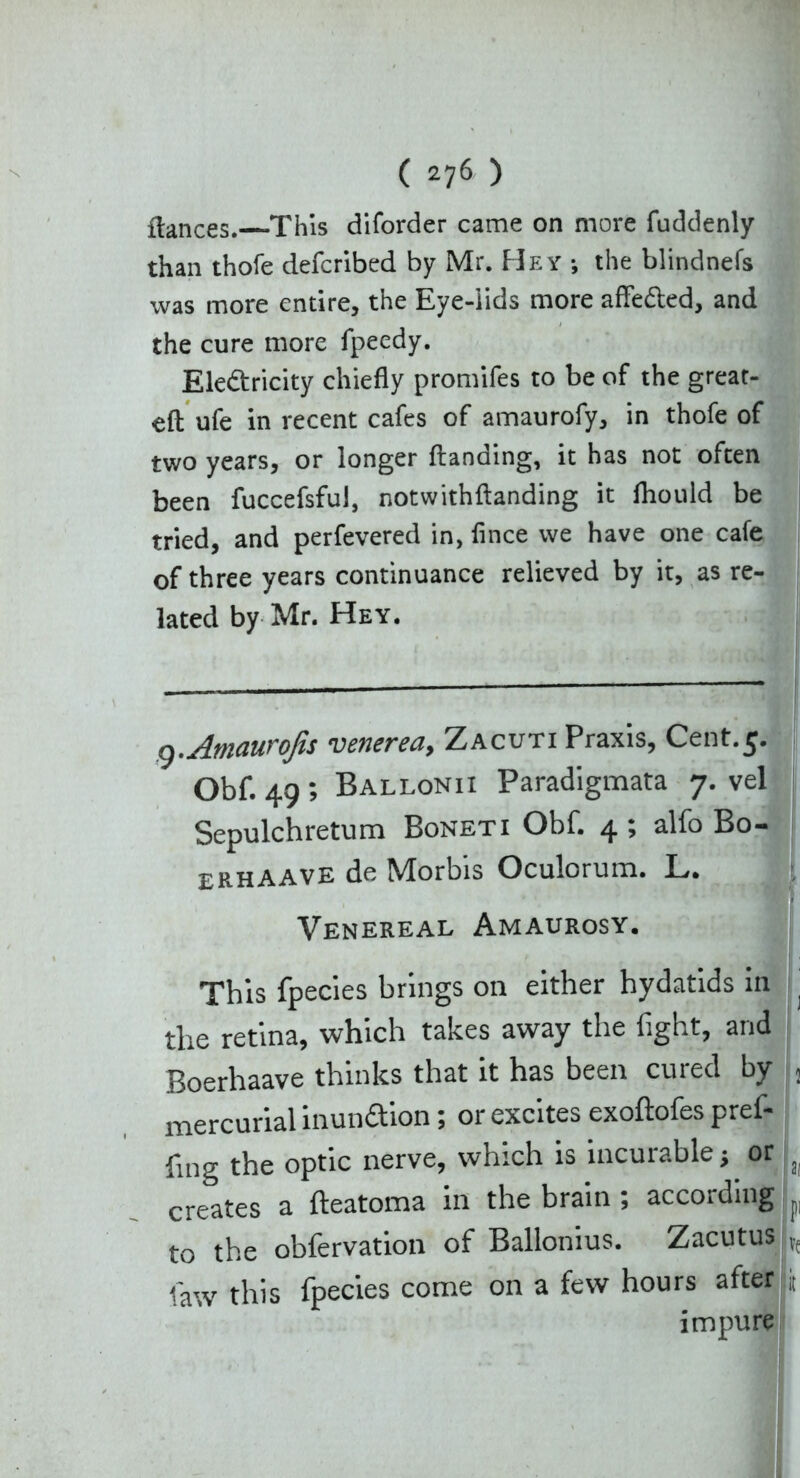 fiances.—This diforder came on more fuddenly than thofe defcribcd by Mr. Hey ; the blindnefs was more entire, the Eye-lids more affefted, and the cure more fpeedy. Electricity chiefly promifes to be of the great- eft ufe in recent cafes of amaurofy, in thofe of two years, or longer ftanding, it has not often been fuccefsful, notwithftanding it fhould be tried, and perfevered in, flnce we have one cafe of three years continuance relieved by it, as re- lated by Mr. Hey. g.Amaurofis venerea, Zacuti Praxis, Cent.5. Obf. 49 ; Ballonii Paradigmata 7. vel Sepulchretum Boneti Obf. 4 ; alfo Bo- erhAAVE de Morbis Oculorum. L. Venereal Amaurosy. This fpecies brings on either hydatids in j the retina, which takes away the fight, and Boerhaave thinks that it has been cured by j mercurial inunaion; or excites exoftofes pref- fing the optic nerve, which is incurable^ or f creates a fteatoma in the brain ; according L to the obfervation of Ballonius. Zacutus |Ve law this fpecies come on a few hours after |i impure