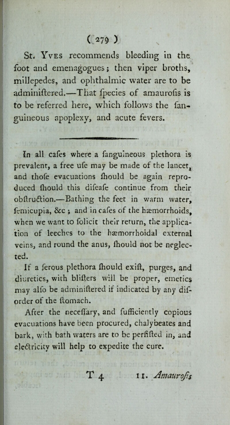 ( 279 ) St. Yves recommends bleeding in the foot and emenagogues; then viper broths, millepedes, and ophthalmic water are to be adminiftered.—That fpecies of amaurofis is to be referred here, which follows the fan- guineous apoplexy, and acute fevers. In all cafes where a fanguineous plethora is prevalent, a free ufe may be made of the lancet, and thofe evacuations fhould be again repro- duced (hould this difeafe continue from their obftru&ion.—Bathing the feet in warm water, fcmicupia, &c ; and in cafes of the hemorrhoids, when we want to folicit their return, the applica- tion of leeches to the hemorrhoidal external veins, and round the anus, fhould not be neglec- ted. If a ferous plethora fhould exift, purges, and diuretics, with blitters will be proper, emetics may alfo be adminiftered if indicated by any dis- order of the ftomach. After the neceftary, and fufficiently copious evacuations have been procured, chalybeates and bark, with bath waters are to be perfifted in, and de&ricity will help to expedite the cure.