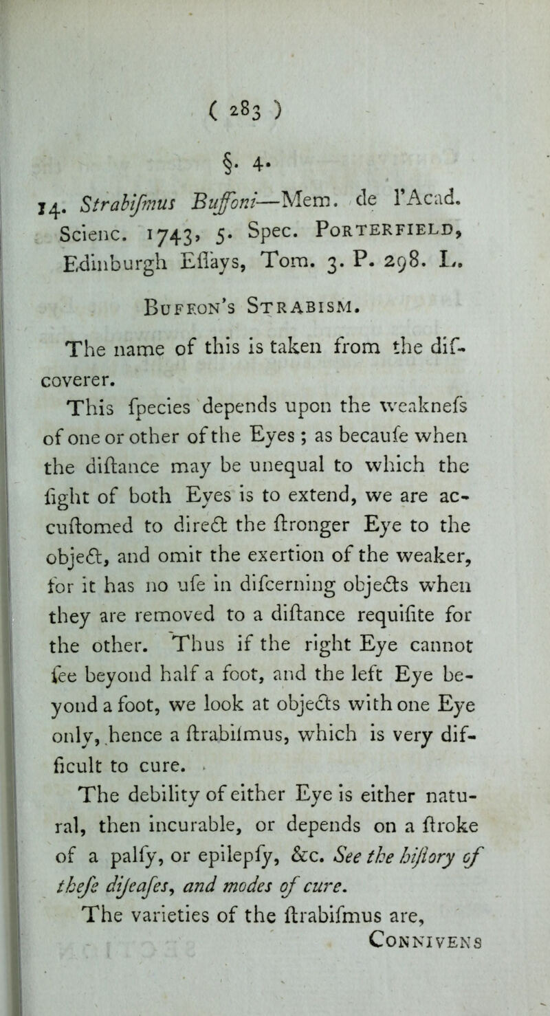 §. 4- 14. Strabifmus Bujfoni—Mem. cie 1 Acad. Scienc. 1743» 5* Spec. Porterfield, Edinburgh Eflays, Tom. 3. P. 298. I,. Bufeon’s Strabism. The name of this is taken from the dif- coverer. This fpecies depends upon the weaknefs of one or other of the Eyes; as becaufe when the diftance may be unequal to which the fight of both Eyes is to extend, we are ac- cuftomed to diredt the ftronger Eye to the objedt, and omit the exertion of the weaker, for it has no ufe in difcerning objedts when they are removed to a diftance requifite for the other. Thus if the right Eye cannot fee beyond half a foot, and the left Eye be- yond a foot, we look at objects with one Eye only, hence a ftrabilmus, which is very dif- ficult to cure. The debility of either Eye is either natu- ral, then incurable, or depends on a ftroke of a palfy, or epilepfy, &c. See the hiftory of tkefe dijeafes, and modes of cure. The varieties of the ftrabifmus are, CONNIVENS