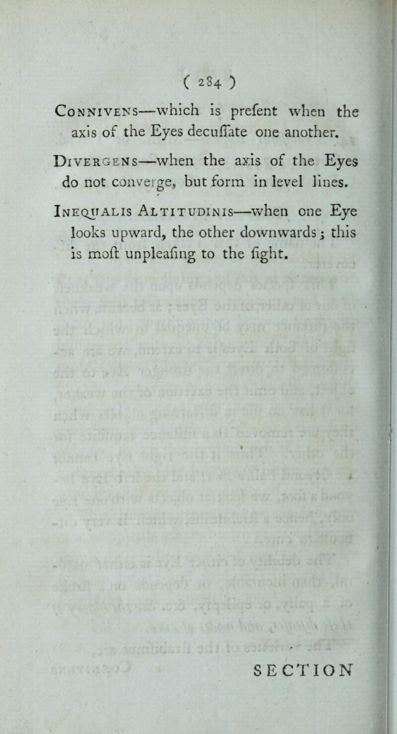Con nivens—which is prefent when the axis of the Eyes decuffate one another. Divergens—when the axis of the Eyes do not converge, but form in level lines. Inequalis Altitudinis—when one Eye looks upward, the other downwards; this is moft unpleafing to the fight.
