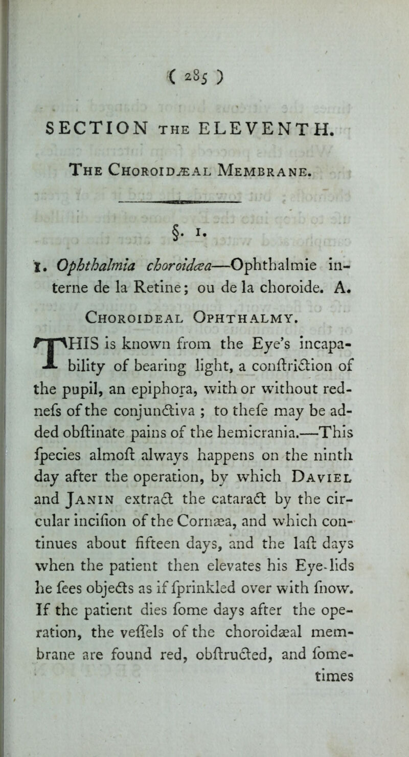 ( *S5 ) SECTION the ELEVENTH. The ChoroiduEAl Membrane. §. i. I. Ophthalmia choroidcea—Ophtbalmie in- terne de la Retine; ou de la choroide. A. Choroideal Ophthalmy. THIS is known from the Eye’s incapa- bility of bearing light, a conftridtion of the pupil, an epiphora, with or without red- nefs of the conjunctiva ; to thefe may be ad- ded obflinate pains of the hemicrania.—This fpecies almoft always happens on the ninth day after the operation, by which Daviel and Janin extract the cataraCt by the cir- cular incifion of the Cornea, and which con- tinues about fifteen days, and the laft: days when the patient then elevates his Eye-lids he fees objedts as if fprinkied over with fnow. If the patient dies fome days after the ope- ration, the velfels of the choroidaeal mem- brane are found red, obftructed, and fome- times