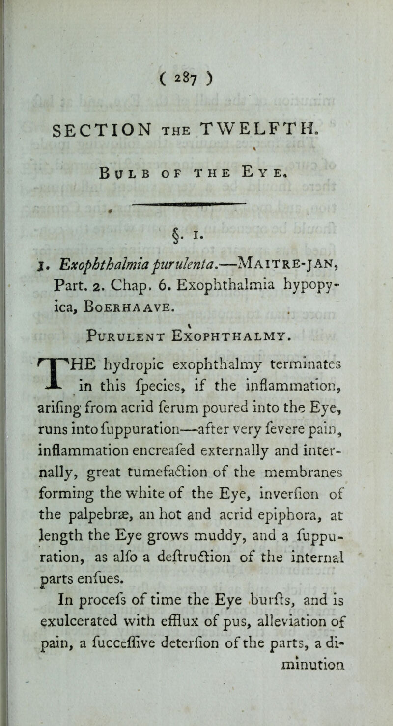 ( 2*7 ) SECTION the TWELFTH. % Bulb of the Eye, §• i. j. Exophthalmia purulenta.—M A i T r e- j an, Part. 2. Chap. 6. Exophthalmia hypopy- ica, Boerhaave. % Purulent Exophthalmy. THE hydropic exophthalmy terminates in this fpecies, if the inflammation, arifing from acrid ferum poured into the Eye, runs into fuppuration—after very fevere pain, inflammation encreafed externally and inter- nally, great tumefadtion of the membranes forming the white of the Eye, inverfion of the palpebrae, an hot and acrid epiphora, at length the Eye grows muddy, and a fuppu- ration, as alfo a deftrudtion of the internal parts enfues. In procefs of time the Eye burfls, and is exulcerated with efflux of pus, alleviation of pain, a fuccdflive deterfion of the parts, a di- minution