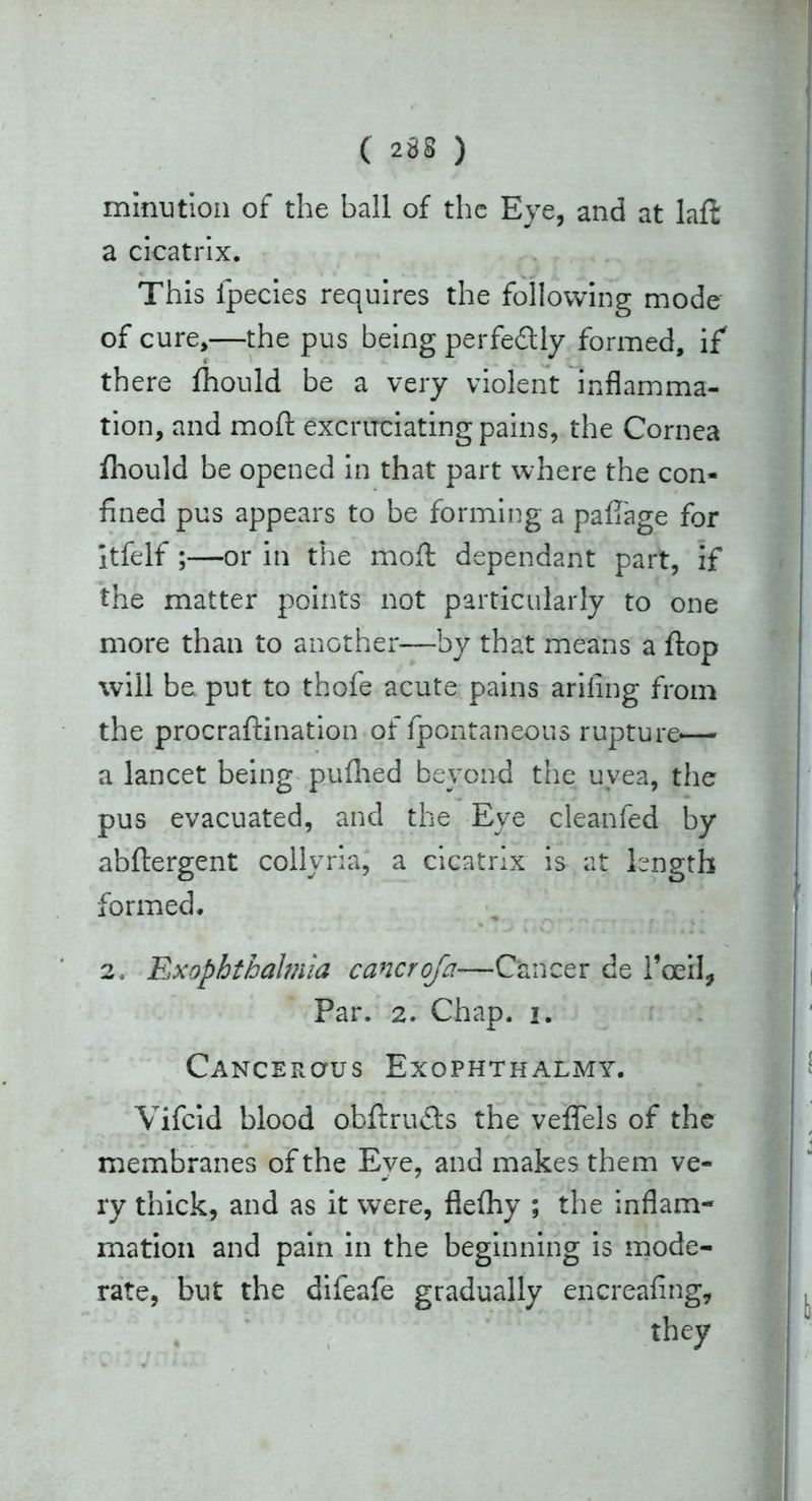 rninution of the ball of the Eye, and at laft a cicatrix. This fpecies requires the following mode of cure,—the pus being perfectly formed, if there fhould be a very violent inflamma- tion, and moft excruciating pains, the Cornea fhould be opened in that part where the con- fined pus appears to be forming a paliage for itfelf ;—or in the moft dependant part, if the matter points not particularly to one more than to another—by that means a ftop will be put to thofe acute pains arifing from the procraftination of fpontaneous rupture-— a lancet being puflied beyond the uvea, the pus evacuated, and the Eye cleanfed by abftergent collyria, a cicatrix is at length formed. 2, Exophthalmia cancroja-—Cancer de l*ceil, Par. 2. Chap. i. Cancerous Exophthalmy. Vifcid blood obftru&s the veflfels of the membranes of the Eve, and makes them ve- ry thick, and as it were, flefhy ; the inflam- mation and pain in the beginning is mode- rate, but the difeafe gradually encreafing, they