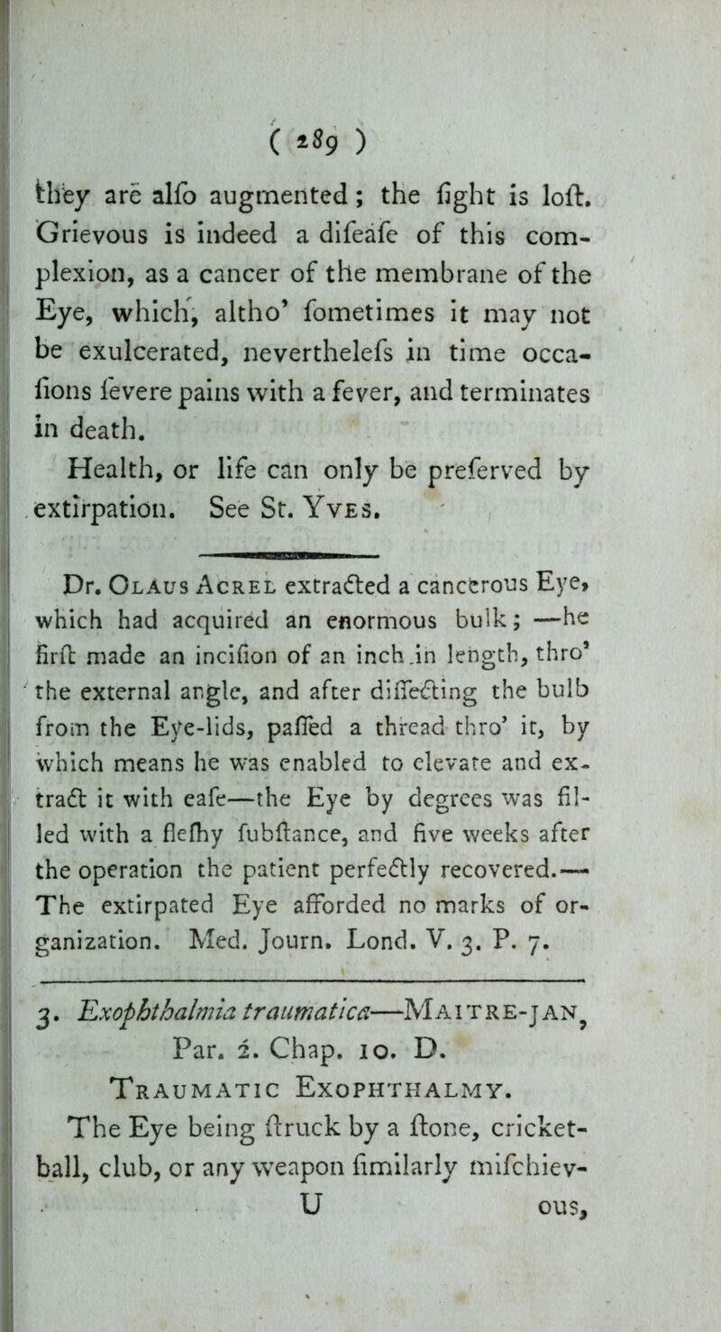 ( ) fclfey are alfo augmented; the fight is loft. Grievous is indeed a difeafe of this com- plexion, as a cancer of the membrane of the Eye, which, altho’ fometimes it may not be exulcerated, neverthelefs in time occa- fions levere pains with a fever, and terminates in death. Health, or life can only be preferved by extirpation. See St. Yves. Dr. OlAus Acrel extracted a cancerous Eye, which had acquired an enormous bulk; —he firfb made an incifion of an inch .in length, thro3 * 5 the external angle, and after diffe&ing the bulb from the Eye-lids, pa fled a thread thro’ it, by which means he was enabled to elevate and ex- trad it with eafe—the Eye by degrees was fil- led with a fiefhy fubftance, and five weeks after the operation the patient perfe&ly recovered.— The extirpated Eye afforded no marks of or- ganization. Med. Journ. Lond. V. 3. P. 7. 3. 'Exophthalmia traumatica—Maitre-jan? Par. 2. Chap. 10. D. Traumatic Exophthalmy. The Eye being ft ruck by a ftone, cricket- ball, club, or any weapon fimilarly mifchiev- U ous.