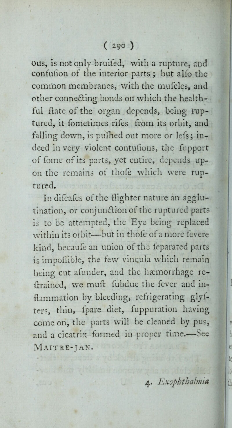 ( 29° ) ous, is not only bruifed, with a rupture, and confufion of the interior parts ; but alfo the common membranes, with the mufcles, and other connecting bonds on which the health- ful ftate of the organ depends, being rup- tured, it fometimes riles from its orbit, and falling down, is pufhed out more or lefs; in- deed in very violent contulions, the fupport of fome of its parts, yet entire, depends up- on the remains of thofe which were rup- tured. In difeafes of the {lighter nature an agglu- tination, or conjunction of the ruptured parts is to be attempted, the Eye being replaced within its orbit—but in thole of a more fevere kind, becaufe an union of the feparated parts is impoltible, the few vinqula which remain being cut afunder, and the haemorrhage re- trained, we muft fubdue the fever and in- flammation by bleeding, refrigerating glyf- ters, thin, fpare diet, fuppuration having come on, the parts will be cleaned by pus, and a cicatrix formed in proper time.—See Maitre-jan. 4. Exophthalmic