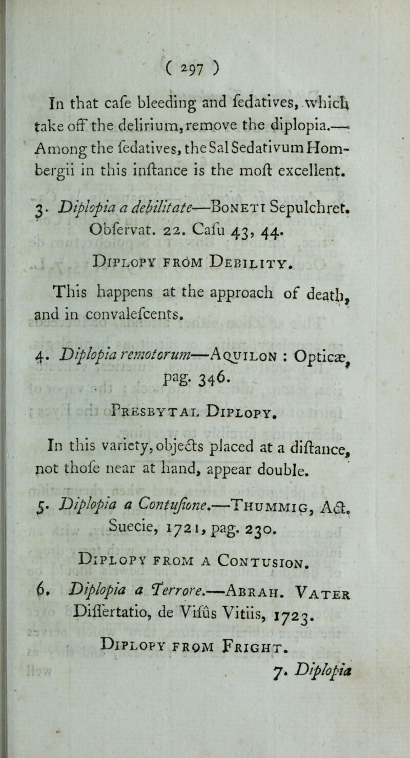 In that cafe bleeding and fedatives, which takeoff the delirium,remove the diplopia.— Among the fedatives, the Sal Sedativum Hom- bergii in this inftance is the moll excellent, 3. Diplopia a debilitate—Boneti Sepulchret. Obfervat. 22. Cafu 43, 44. Diplopy fr6m Debility, This happens at the approach of death, and in convalefcents. 4. Diplopia remotorum—A quilon : Optica^ pag. 346. Presbytal Diplopy. In this variety, objects placed at a diftance, pot thofe near at hand, appear double. 5. Diplopia a Contujione.—Thummig, Adi. Suecie, 1721, pag. 230. Diplopy from a Contusion. 6. Diplopia a 'Terrore.—Abrah. Vater Diflertatio, de Vifus Vitiis, 1723. Diplopy from Fright. 7. Diplopia