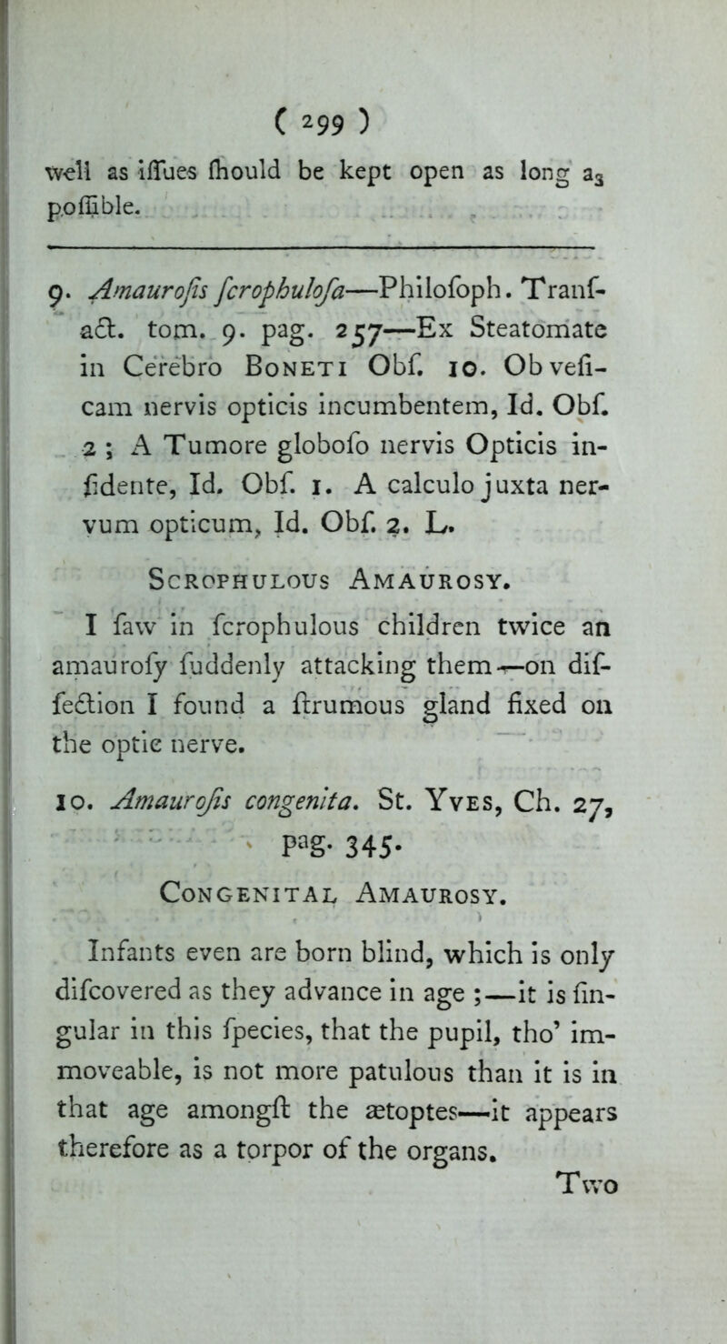 well as iflues fliould be kept open as long a3 poffible. 9. Amaurojis [crophulofa—Philofoph. Tranf- a£t. tom. 9. pag. 257—Ex Steatomate in Cerebro Boneti Obf. 10. Obvefi- cam nervis opticis incumbentem, Id. Obf. 2 ; A Tumore globofo nervis Opticis in- fidente, Id. Obf. 1. A calculo juxta ner- vum opticum, Id. Obf. 2. L. ScROPHULOUS AmAUROSY. I faw in fcrophulous children twice an amauroly fuddenly attacking them-^-on dif- fedlion I found a ftrumous gland fixed on the optic nerve. 10. Amaurojis congenita. St. Yves, Ch. 27, Pag- 345- Congenital Amaurosy. Infants even are born blind, which is only difcovered as they advance in age ;—it is fin- gular in this fpecies, that the pupil, tho’ im- moveable, is not more patulous than it is in that age amongft the zetoptes—it appears therefore as a torpor of the organs. T wo