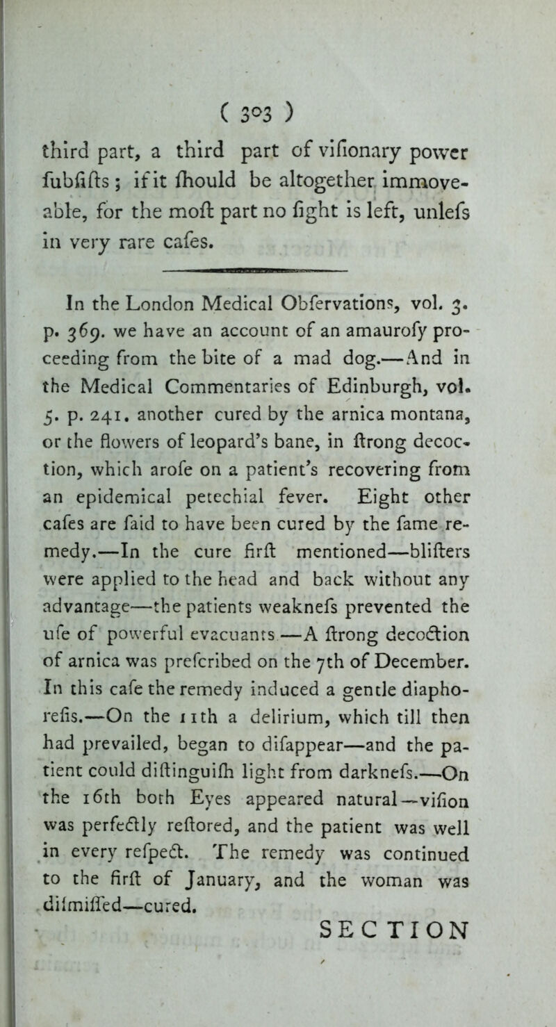 ( 3°3 ) third part, a third part of vifionary power fubfifts; if it fhould be altogether immove- able, for the moft part no fight is left, unlefs in very rare cafes. In the London Medical Obfervations, voL 3. p. 369. we have an account of an amaurofy pro- ceeding from the bite of a mad dog.— And in the Medical Commentaries of Edinburgh, vol. 5. p. 241. another cured by the arnica montana, or the flowers of leopard’s bane, in flrong decoc- tion, which arofe on a patient’s recovering from an epidemical petechial fever. Eight other cafes are faid to have been cured by the fame re- medy.—In the cure firfl mentioned—blifiers were applied to the head and back without any advantage—the patients weaknefs prevented the ufe of powerful evacuants—A flrong decodtion of arnica was preferibed on the 7th of December. In this cafe the remedy induced a gentle diapho- refis.—On the nth a delirium, which till then had prevailed, began to difappear—and the pa- tient could diflinguifh light from darknefs.—-On the 16th both Eyes appeared natural—vifion was perfedlly reflored, and the patient was well in every refpedt. The remedy was continued to the firfl of January, and the woman was difmiffed—cured. SEC TION