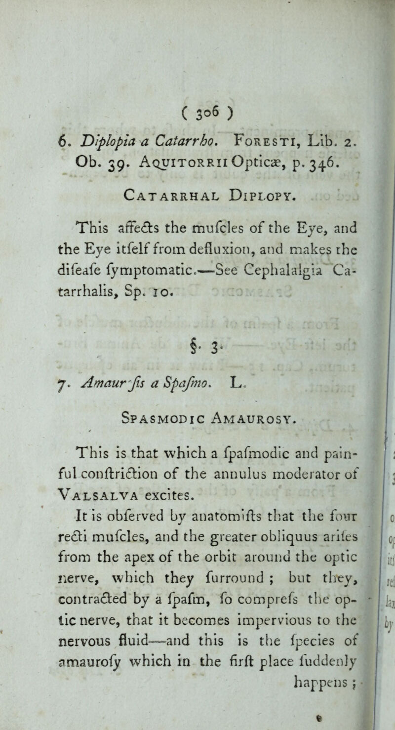 ( 3°6 ) 6. Diplopia a Caiarrho. Foresti, Lib. 2. Ob. 39. Aquitorrii Opticae, p.346. Catarrhal Diplopy. This affedts the mufcles of the Eye, and the Eye itfelf from defluxion, and makes the difeafe fymptomatic.—See Cephalalgia Ca- tarrhalis, Sp. 10. §• 3- 7. Amaur fis a Spa/mo. L Spasmodic Amaurosy. This is that which a fpafmodic and pain- ful conftriction of the annulus moderator of Valsalva excites. It is obferved by anatomifts that the four recti mufcles, and the greater obliquus ariles from the apex of the orbit around the optic nerve, which they furround ; but they, contracted by a fpafm, fo comp refs the op- tic nerve, that it becomes impervious to the nervous fluid—and this is the fpecies of amauroly which in the firft place l'uddenly happens\