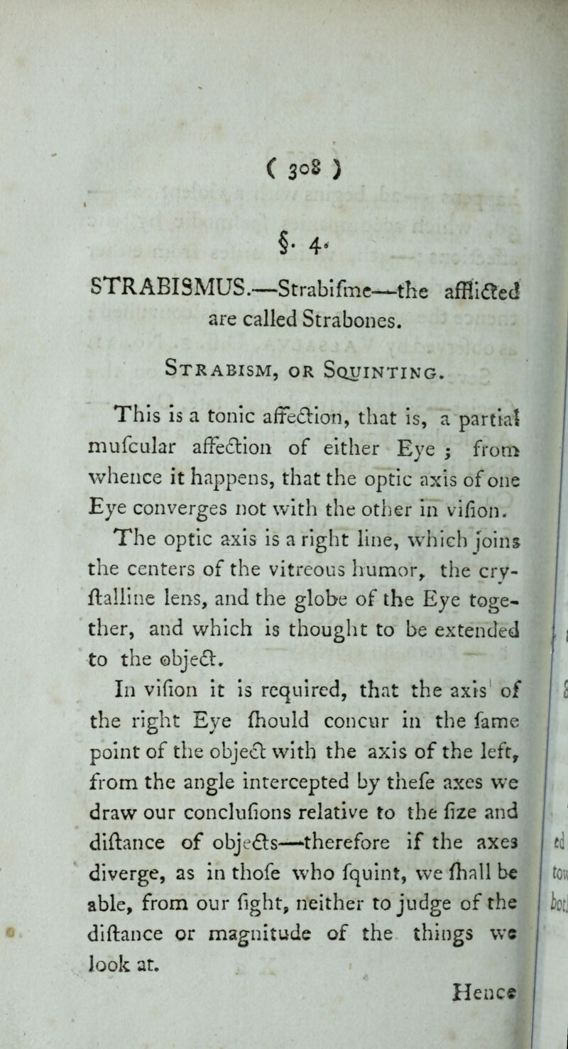 ( 3°8 ) §• 4' STRABISMUS.—Strabifme-—the afflidted are called Strabones. Strabism, or Squinting. This Is a tonic affe&ion, that is, a partial mufcular affedlion of either Eye ; from whence it happens, that the optic axis of one Eye converges not with the other in vifion. The optic axis is a right line, which joins the centers of the vitreous humor, the cry- ftalline lens, and the globe of the Eye toge- ther, and which is thought to be extended to the ©bjedh In vifion it is required, that the axis of the right Eye fhould concur in the fame point of the object with the axis of the left, from the angle intercepted by thefe axes we draw our conclufions relative to the fize and diftance of objedts—therefore if the axe3 diverge, as in thofe who fquint, we fhall be able, from our fight, neither to judge of the diftance or magnitude of the things we look at. Hence