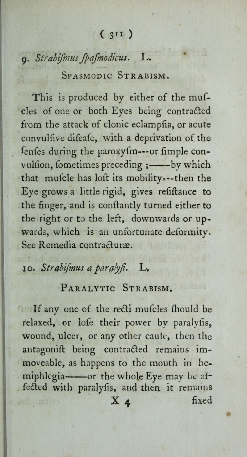 g. Strabifmusfpafmodicus. L. Spasmodic Strabism. This is produced by either of the muf- cles of one or both Eyes being contradted from the attack of clonic eclampfia, or acute convulfive difeafe, with a deprivation of the fenfes during the paroxyfm—or fimple con- vulfion, fometimes preceding ; by which that mulcle has loft its mobility—-then the Eye grows a little rigid, gives refiftance to the finger, and is conftantly turned either to the right or to the left, downwards or up- wards, which is an unfortunate deformity. See Remedia contradturae. jo. Strabifmus apar#lyji. L, Paralytic Strabism. If any one of the redli mufcles ftiould be relaxed, or lofe their power by paraiyfis, wound, ulcer, or any other caule, then the antagonift being contradted remains im- moveable, as happens to the mouth in he- miphlegia or the whole Eye may be aft fedted with paraiyfis, and then it remains X 4 fixed